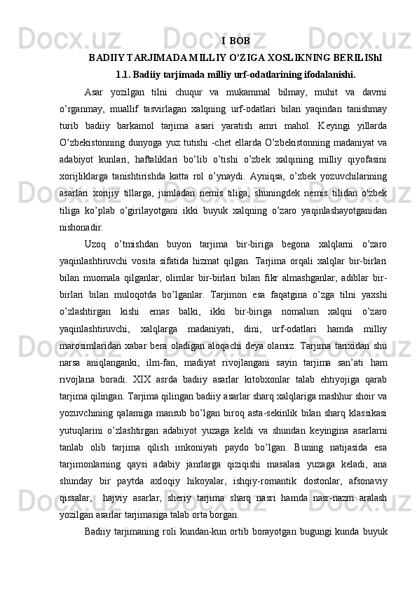 I  BOB
BADIIY TARJIMADA MILLIY O’ZIGA XOSLIKNING BERILIShI
1.1. Badiiy tarjimada milliy urf-odatlarining ifodalanishi.
Asar   yozilgan   tilni   chuqur   va   mukammal   bilmay,   muhit   va   davrni
o’rganmay,   muallif   tasvirlagan   xalqning   urf-odatlari   bilan   yaqindan   tanishmay
turib   badiiy   barkamol   tarjima   asari   yaratish   amri   mahol.   Keyingi   yillarda
O’zbekistonning  dunyoga  yuz  tutishi   -chet  ellarda  O’zbekistonning   madaniyat   va
adabiyot   kunlari,   haftaliklari   bo’lib   o’tishi   o’zbek   xalqining   milliy   qiyofasini
xorijliklarga   tanishtirishda   katta   rol   o’ynaydi.   Ayniqsa,   o’zbek   yozuvchilarining
asarlari   xorijiy   tillarga,   jumladan   nemis   tiliga,   shuningdek   nemis   tilidan   o'zbek
tiliga   ko’plab   o’girilayotgani   ikki   buyuk   xalqning   o’zaro   yaqinlashayotganidan
nishonadir.
Uzoq   o’tmishdan   buyon   tarjima   bir-biriga   begona   xalqlarni   o’zaro
yaqinlashtiruvchi   vosita   sifatida   hizmat   qilgan.   Tarjima   orqali   xalqlar   bir-birlari
bilan   muomala   qilganlar,   olimlar   bir-birlari   bilan   fikr   almashganlar,   adiblar   bir-
birlari   bilan   muloqotda   bo’lganlar.   Tarjimon   esa   faqatgina   o’zga   tilni   yaxshi
o’zlashtirgan   kishi   emas   balki,   ikki   bir-biriga   nomalum   xalqni   o’zaro
yaqinlashtiruvchi,   xalqlarga   madaniyati,   dini,   urf-odatlari   hamda   milliy
marosimlaridan   xabar   bera   oladigan   aloqachi   deya   olamiz.   Tarjima   tarixidan   shu
narsa   aniqlanganki,   ilm-fan,   madiyat   rivojlangani   sayin   tarjima   san’ati   ham
rivojlana   boradi.   XIX   asrda   badiiy   asarlar   kitobxonlar   talab   ehtiyojiga   qarab
tarjima qilingan. Tarjima qilingan badiiy asarlar sharq xalqlariga mashhur shoir va
yozuvchining   qalamiga   mansub   bo’lgan   biroq   asta-sekinlik   bilan   sharq   klassikasi
yutuqlarini   o’zlashtirgan   adabiyot   yuzaga   keldi   va   shundan   keyingina   asarlarni
tanlab   olib   tarjima   qilish   imkoniyati   paydo   bo’lgan.   Buning   natijasida   esa
tarjimonlarning   qaysi   adabiy   janrlarga   qiziqishi   masalasi   yuzaga   keladi,   ana
shunday   bir   paytda   axloqiy   hikoyalar,   ishqiy-romantik   dostonlar,   afsonaviy
qissalar,     hajviy   asarlar,   sheriy   tarjima   sharq   nasri   hamda   nasr-nazm   aralash
yozilgan asarlar tarjimasiga talab orta borgan.
Badiiy  tarjimaning  roli   kundan-kun  ortib  borayotgan  bugungi   kunda buyuk 