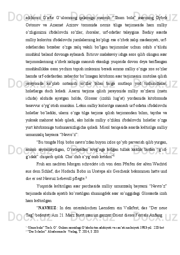 adibimiz   G’afur   G’ulomning   qalamiga   mansub   “Shum   bola”   asarining   Oybek
Ostonov   va   Azamat   Azizov   tomonida   nemis   tiliga   tarjimasida   ham   milliy
o’zligimizni   ifodalovchi   so’zlar,   iboralar,   urf-odatlar   talaygina.   Badiiy   asarda
milliy koloritni ifodalovchi jumlalarning ko’pligi esa o’zbek xalqi madaniyati, urf-
odatlaridan   bexabar   o’zga   xalq   vakili   bo’lgan   tarjimonlar   uchun   oshib   o’tilishi
mushkul baland dovonga aylanadi. Bitiruv malakaviy ishga asos qilib olingan asar
tarjimonlarining o’zbek xalqiga mansub ekanligi yuqorida dovon deya tariflangan
mushkullikka oson yechim topish imkonini beradi ammo milliy o’ziga xos so’zlar
hamda urf-odatlardan xabardor bo’lmagan kitobxon asar tarjimasini mutolaa qilish
jarayonida   ko’plab   notanish   so’zlar   bilan   birga   mutlaqo   yod   tushunchalar,
holatlarga   duch   keladi.   Asarni   tarjima   qilish   jarayonida   milliy   so’zlarni   (matn
ichida)   alohida   ajratgan   holda,   Glossar   (izohli   lug’at)   yordamida   kitobxonda
tasavvur o’yg’otish mumkin. Lekin milliy koloritga mansub urf-odatni ifodalovchi
holatlar   bo’ladiki,   ularni   o’zga   tilga   tarjima   qilish   tarjimondan   bilim,   tajriba   va
yuksak   mahorat   talab   qiladi,   aks   holda   milliy   o’zlikni   ifodalovchi   holatlar   o’zga
yurt kitobxoniga tushunarsizligicha qoladi. Misol tariqasida asarda keltirilga milliy
umumxalq bayrami “Navro’z”ː
“Bu tongda Hoji bobo navro’zdan buyon ixlos qo’yib parvarish qilib yurgan,
ammo   sayramaydigan,   O’ratepadan   sovg’aga   kelgan   tullak   kaklik   birdan   “g’id-
g’idak” chiqarib qoldi. Cho’chib o’yg’onib ketdim” 1
Fruh am nachten Morgen schreckte ich von dem  Pfeifen der  alten Wachtel
aus dem Schlaf, die Hodschi Bobo in Uratepa als Geschenk bekommen hatte und
die er seit Navruz liebevoll pflegte. 2
Yuqorida   keltirilgan   asar   parchasida   milliy   umumxalq   bayrami   “Navro’z”
tarjimada alohida ajratib ko’rsatilgan shuningdek asar so’nggidagi Glossarda izoh
ham keltirilgan.
“ NAVRUZ	
ː   In   den   orientalischen   Laendern   ein   Volkfest,   das   “Der   neue
Tag” bedeutet. Am 21. Marz feiert man im ganzen Orient dieses Fest als Anfang 
1
  “ Shum bola” Tosh. G’. Gulom nomidagi O’zbekiston adabiyoti va san’ati nashriyoti 1983-yil.  220-bet
2
 “Der Schelm”  Akademnashr  Verlag, T. 2014, S 203. 