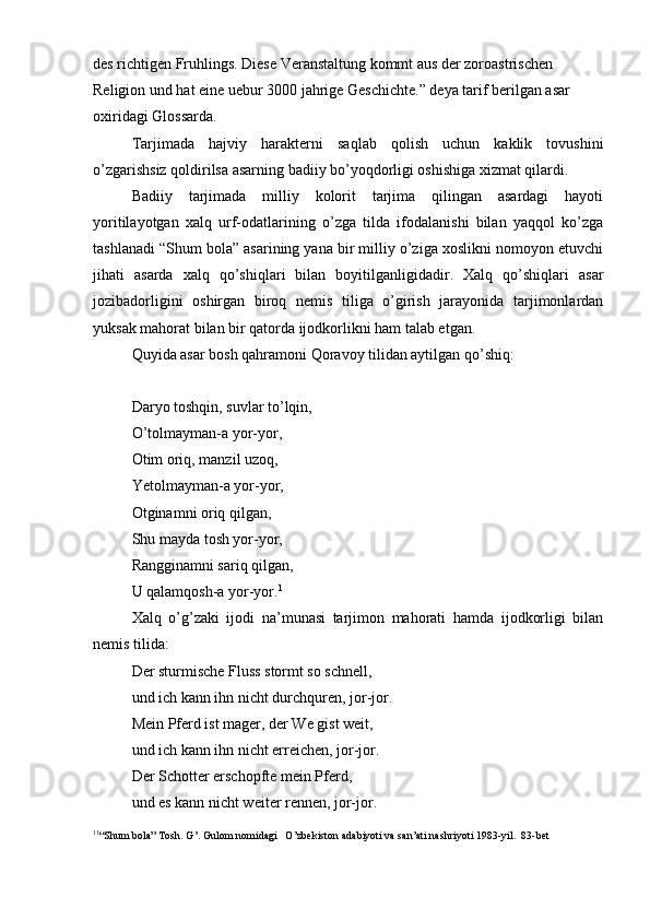 des richtigen Fruhlings. Diese Veranstaltung kommt aus der zoroastrischen
Religion und hat eine uebur 3000 jahrige Geschichte.” deya tarif berilgan asar 
oxiridagi Glossarda.
Tarjimada   hajviy   harakterni   saqlab   qolish   uchun   kaklik   tovushini
o’zgarishsiz qoldirilsa asarning badiiy bo’yoqdorligi oshishiga xizmat qilardi. 
Badiiy   tarjimada   milliy   kolorit   tarjima   qilingan   asardagi   hayoti
yoritilayotgan   xalq   urf-odatlarining   o’zga   tilda   ifodalanishi   bilan   yaqqol   ko’zga
tashlanadi “Shum bola” asarining yana bir milliy o’ziga xoslikni nomoyon etuvchi
jihati   asarda   xalq   qo’shiqlari   bilan   boyitilganligidadir.   Xalq   qo’shiqlari   asar
jozibadorligini   oshirgan   biroq   nemis   tiliga   o’girish   jarayonida   tarjimonlardan
yuksak mahorat bilan bir qatorda ijodkorlikni ham talab etgan.
Quyida asar bosh qahramoni Qoravoy tilidan aytilgan qo’shiq:
Daryo toshqin, suvlar to’lqin,
O’tolmayman-a yor-yor,
Otim oriq, manzil uzoq,
Yetolmayman-a yor-yor,
Otginamni oriq qilgan,
Shu mayda tosh yor-yor,
Rangginamni sariq qilgan,
U qalamqosh-a yor-yor. 1
Xalq   o’g’zaki   ijodi   na’munasi   tarjimon   mahorati   hamda   ijodkorligi   bilan
nemis tilida:
Der sturmische Fluss stormt so schnell,
und ich kann ihn nicht durchquren, jor-jor.
Mein Pferd ist mager, der We gist weit,
und ich kann ihn nicht erreichen, jor-jor.
Der Schotter erschopfte mein Pferd,
und es kann nicht weiter rennen, jor-jor.
1 1
“Shum bola” Tosh. G’. Gulom nomidagi   O’zbekiston adabiyoti va san’ati nashriyoti 1983-yil.  83-bet 