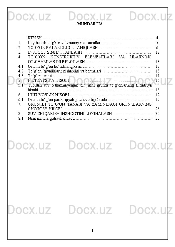 MUNDARIJA
KIRISH……………………………………………………………….…..… 4
1. Loyihalash to‘g‘risida umumiy ma’lumotlar …………… 5
2. TО‘G‘ON BALANDLIGINI ANIQLASH ….……….…………… …….. .. 6
3. INSHOOT SINFINI TANLASH… ………………………………………... 12
4 TО‘G‘ON   KONSTRUKTIV   ELEMENTLARI   VA   ULARNING
О‘LCHAMLARINI BELGILASH ………………………….….………….. 13
4 .1. Gruntli tо‘g‘on kо‘ndalang kesimi ………………………………………… 13
4 .2. Tо‘g‘on (qiyaliklari) nishabligi va bermalari ……………………………… 13
4 .3. Tо‘g‘on tepasi ……………………………………………………………… 14
5 . FILTRATSIYA HISOBI................................................................................ 16
5 .1. Tubidan   suv   о‘tkazmaydigan   bir   jinsli   gruntli   tо‘g‘onlarning   filtratsiya
hisobi ……………………………………………………………………….. 16
6 . USTUVORLIK HISOBI …………………………………………………… 19
6 .1. Gruntli tо‘g‘on pastki qiyaligi ustuvorligi hisobi ………………………….. 19
7 . GRUNTLI   TO‘G‘ON   TANASI   VA   ZAMINIDAGI   GRUNTLARNING
CHO‘KISH HISOBI ……………………………………………………….. 26
8 . SUV CHIQARISH INSHOOTINI LOYIHALASH ………….……………. 30
8 .1. Nam minora gidravlik hisobi………………………………..……………… 30
1