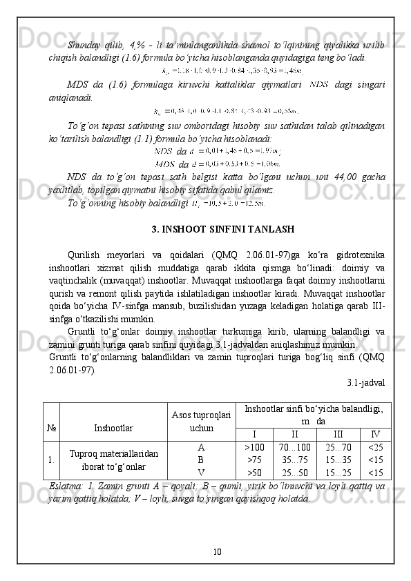Shunday   qilib,   4,%   -   li   ta’minlanganlikda   shamol   to‘lqinining   qiyalikka   urilib
chiqish balandligi (1.6) formula bo‘yicha hisoblanganda quyidagiga teng bo‘ladi.
              .
MDS   da   (1.6)   formulaga   kiruvchi   kattaliklar   qiymatlari     dagi   singari
aniqlanadi.             
.
To‘g‘on tepasi  sathining  suv  omboridagi  hisobiy  suv  sathidan  talab qilinadigan
ko‘tarilish balandligi (1.1) formula bo‘yicha hisoblanadi:
 da   = ;
 da  =
NDS   da   to‘g‘on   tepasi   sat h   belgisi   katta   bo‘lgani   uchun   uni   44,00   gacha
yaxlitlab, topilgan qiymatni hisobiy sifatida qabul qilamiz.
To‘g‘onning  h isobiy balandligi  .
3 . INSHOOT SINFINI TANLASH
Qurilish   meyorlari   va   qoidalari   (QMQ   2.06.01-97)ga   kо‘ra   gidrotexnika
inshootlari   xizmat   qilish   muddatiga   qarab   ikkita   qismga   bо‘linadi:   doimiy   va
vaqtinchalik (muvaqqat) inshootlar. Muvaqqat  inshootlarga faqat  doimiy inshootlarni
qurish   va   remont   qilish   paytida   ishlatiladigan   inshootlar   kiradi.   Muvaqqat   inshootlar
qoida   bо‘yicha   IV-sinfga   mansub,   buzilishidan   yuzaga   keladigan   holatiga   qarab   III-
sinfga о‘tkazilishi mumkin.
Gruntli   tо‘g‘onlar   doimiy   inshootlar   turkumiga   kirib,   ularning   balandligi   va
zamini grunti turiga qarab sinfini quyidagi 3.1-jadvaldan aniqlashimiz mumkin.
Gruntli   tо‘g‘onlarning   balandliklari   va   zamin   tuproqlari   turiga   bog‘liq   sinfi   (QMQ
2.06.01-97).
  3 .1-jadval 
№ Inshootlar Asos tuproqlari
uchun Inshootlar sinfi bо‘yicha balandligi,
m   da
I II III IV
1. Tuproq materiallaridan
iborat tо‘g‘onlar A
B
V >100
>75
>50 70...100
35...75
25...50 25...70
15...35
15...25 <25
<15
<15
Eslatma:   1.   Zamin   grunti   A   –   qoyali;   B   –   qumli,   yirik   bо‘linuvchi   va   loyli   qattiq   va
yarim qattiq holatda; V – loyli, suvga tо‘yingan qayishqoq holatda .
10 