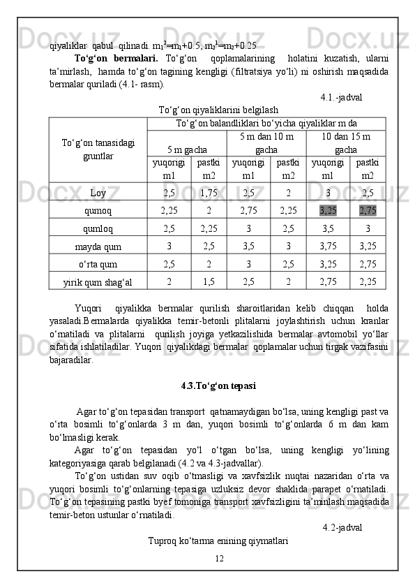 qiyaliklar  qabul  qilinadi. m
1 2
=m
1 +0.5, m
2 1
=m
2 +0.25
Tо‘g‘on   bermalari.   Tо‘g‘on     qoplamalarining     holatini   kuzatish,   ularni
ta’mirlash,     hamda   tо‘g‘on   tagining   kengligi   (filtratsiya   yо‘li)   ni   oshirish   maqsadida
bermalar quriladi ( 4 .1- rasm).
4 . 1. -jadval
Tо‘g‘on qiyaliklarini belgilash
Tо‘g‘on tanasidagi
gruntlar Tо‘g‘on balandliklari bо‘yicha qiyaliklar m da
5 m gacha 5 m dan 10 m
gacha 1 0 dan 15 m
gacha
yuqorigi
m1 pastki
m2 yuqorigi
m1 pastki
m2 yuqorigi
m1 pastki
m2
Loy 2,5 1,75 2,5 2 3 2,5
qumoq 2,25 2 2,75 2,25 3,25 2,75
qumloq 2,5 2,25 3 2,5 3,5 3
mayda qum 3 2,5 3,5 3 3,75 3,25
о‘rta qum 2,5 2 3 2,5 3,25 2,75
yirik qum shag‘al 2 1,5 2,5 2 2,75 2,25
Yuqori     qiyalikka   bermalar   qurilish   sharoitlaridan   kelib   chiqqan     holda
yasaladi.Bermalarda   qiyalikka   temir-betonli   plitalarni   joylashtirish   uchun   kranlar
о‘rnatiladi   va   plitalarni     qurilish   joyiga   yetkazilishida   bermalar   avtomobil   yо‘llar
sifatida ishlatiladilar. Yuqori  qiyalikdagi bermalar  qoplamalar uchun tirgak vazifasini
bajaradilar.
4 .3.Tо‘g‘on tepasi
 Agar tо‘g‘on tepasidan transport  qatnamaydigan bо‘lsa, uning kengligi past va
о‘rta   bosimli   tо‘g‘onlarda   3   m   dan,   yuqori   bosimli   tо‘g‘onlarda   6   m   dan   kam
bо‘lmasligi kerak.
Agar   tо‘g‘on   tepasidan   yо‘l   о‘tgan   bо‘lsa,   uning   kengligi   yо‘lining
kategoriyasiga qarab belgilanadi ( 4 .2 va  4 .3-jadvallar). 
Tо‘g‘on   ustidan   suv   oqib   о‘tmasligi   va   xavfsizlik   nuqtai   nazaridan   о‘rta   va
yuqori   bosimli   tо‘g‘onlarning   tepasiga   uzluksiz   devor   shaklida   parapet   о‘rnatiladi.
Tо‘g‘on tepasining pastki byef tomoniga transport xavfsizligini ta’minlash maqsadida
temir-beton ustunlar о‘rnatiladi.
4.2 -jadval
Tuproq kо‘tarma enining qiymatlari                             
12 