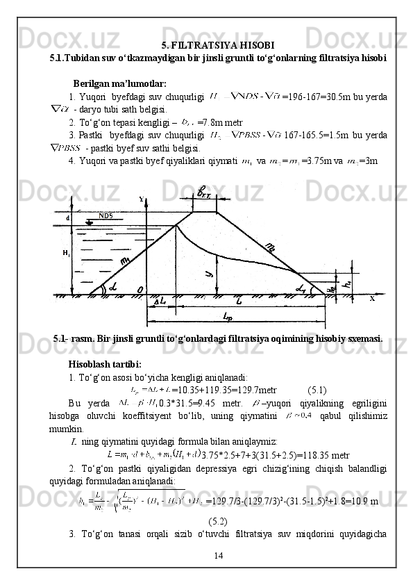 5 . FILTRATSIYA HISOBI 
5 .1.Tubidan suv о‘tkazmaydigan bir jinsli gruntli tо‘g‘onlarning filtratsiya hisobi
Berilgan ma’lumotlar:
1. Yuqori  byefdagi suv chuqurligi  =19 6 -167=3 0 . 5m  bu yerda
 - daryo tubi sath belgisi.
2. Tо‘g‘on tepasi kengligi –  =7.8m  metr
3. Pastki     byefdagi   suv   chuqurligi   167-165.5=1.5m   bu   yerda
 - pastki byef suv sathi belgisi.
4. Yuqori va pastki byef qiyaliklari qiymati   va  = =3.75m va  =3m
5.1-  rasm. Bir jinsli gruntli tо‘g‘onlardagi filtratsiya oqimining hisobiy sxemasi.
Hisoblash tartibi:
1. Tо‘g‘on asosi bо‘yicha kengligi aniqlanadi:
=10.35+119.35=129.7metr              (5.1)
Bu   yerda   0.3*31.5=9.45   metr.   –yuqori   qiyalikning   egriligini
hisobga   oluvchi   koeffitsiyent   bо‘lib,   uning   qiymatini     qabul   qilishimiz
mumkin.
  ning  q iymatini  quyidagi formula bilan aniqlaymiz:
3.75*2.5+7+3(31.5+2.5)=118.35  metr 
2.   Tо‘g‘on   pastki   qiyaligidan   depressiya   egri   chizig‘ining   chiqish   balandligi
quyidagi formuladan aniqlanadi:
 =129.7/3-(129.7/3) 2
-(31.5-1.5) 2
+1.8=10. 9  m
(5.2)        
3.   Tо‘g‘on   tanasi   orqali   sizib   о‘tuvchi   filtratsiya   suv   miqdorini   quyidagicha
14