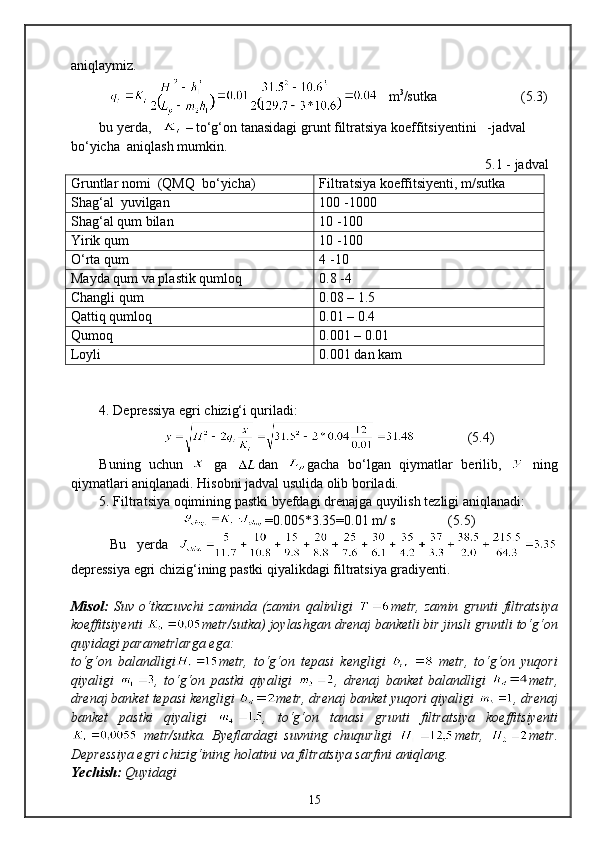 aniqlaymiz.
   m 3
/sutka                        (5 . 3)
bu yerda,     – tо‘g‘on tanasidagi grunt filtratsiya koeffitsiyentini   -jadval 
bо‘yicha  aniqlash mumkin.
       5.1 - jadval  
Gruntlar nomi  (QMQ  bо‘yicha) Filtratsiya koeffitsiyenti, m/sutka 
Shag‘al  yuvilgan 100 -1000
Shag‘al qum bilan   10 -100
Yirik qum 10 -100
О‘rta qum 4 -10
Mayda qum va plastik qumloq 0.8 -4
Changli qum 0.08 – 1.5
Qattiq qumloq 0.01 – 0.4
Qumoq 0.001 – 0.01
Loyli 0.001 dan kam
4. Depressiya egri chizig‘i quriladi:
                 (5. 4 )
Buning   uchun     ga   dan   gacha   bо‘lgan   qiymatlar   berilib,     ning
qiymatlari aniqlanadi. Hisobni jadval usulida olib boriladi.
5. Filtratsiya oqimining pastki byefdagi drenajga quyilish tezligi aniqlanadi:
=0.005*3.35=0.01  m/ s                (5.5)
  Bu   yerda  
depressiya egri chizig‘ining pastki qiyalikdagi filtratsiya gradiyenti.
Misol:   Suv   о‘tkazuvchi   zaminda   (zamin   qalinligi   metr,   zamin   grunti   filtratsiya
koeffitsiyenti  metr/sutka) joylashgan drenaj banketli bir jinsli gruntli tо‘g‘on
quyidagi parametrlarga ega:
tо‘g‘on   balandligi metr,   tо‘g‘on   tepasi   kengligi     metr,   tо‘g‘on   yuqori
qiyaligi   ,   tо‘g‘on   pastki   qiyaligi   ,   drenaj   banket   balandligi   metr,
drenaj banket tepasi kengligi  metr, drenaj banket yuqori qiyaligi  , drenaj
banket   pastki   qiyaligi   ,   tо‘g‘on   tanasi   grunti   filtratsiya   koeffitsiyenti
  metr/sutka.   Byeflardagi   suvning   chuqurligi   metr,   metr.
Depressiya egri chizig‘ining holatini va filtratsiya sarfini aniqlang.
Yechish:   Quyidagi 
15 
