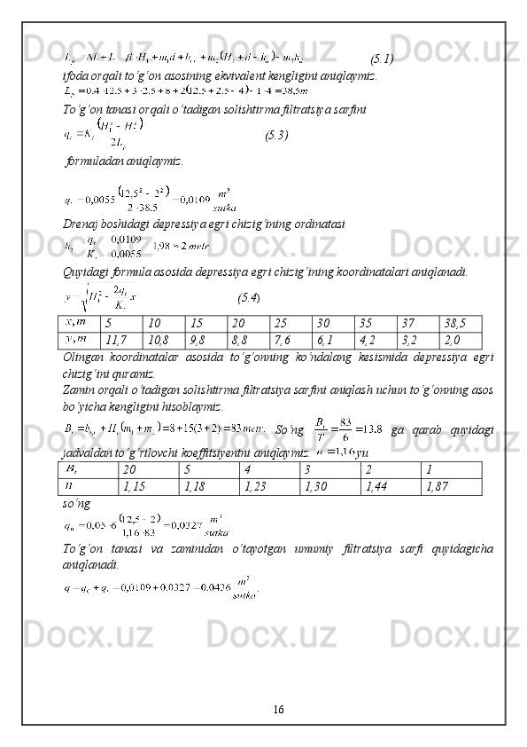( 5. 1)
ifoda orqali tо‘g‘on asosining ekvivalent kengligini aniqlaymiz.
Tо‘g‘on tanasi orqali о‘tadigan solishtirma filtratsiya sarfini
                                       ( 5.3 )
 formuladan aniqlaymiz.
Drenaj boshidagi depressiya egri chizig‘ining ordinatasi 
Quyidagi formula asosida depressiya egri chizig‘ining koordinatalari aniqlanadi.
                                (5.4 )
5 10 15 20 25 30 35 37 38,5
11,7 10,8 9,8 8,8 7,6 6,1 4,2 3,2 2,0
Olingan   koordinatalar   asosida   tо‘g‘onning   kо‘ndalang   kesismida   depressiya   egri
chizig‘ini quramiz.
Zamin orqali о‘tadigan solishtirma filtratsiya sarfini aniqlash uchun tо‘g‘onning asos
bо‘yicha kengligini hisoblaymiz.
  Sо‘ng     ga   qarab   quyidagi
jadvaldan tо‘g‘rilovchi koeffitsiyentni aniqlaymiz.  yu
20 5 4 3 2 1
1,15 1,18 1,23 1,30 1,44 1,87
s о‘ng
Tо‘g‘on   tanasi   va   zaminidan   о‘tayotgan   umumiy   filtratsiya   sarfi   quyidagicha
aniqlanadi.
.
16