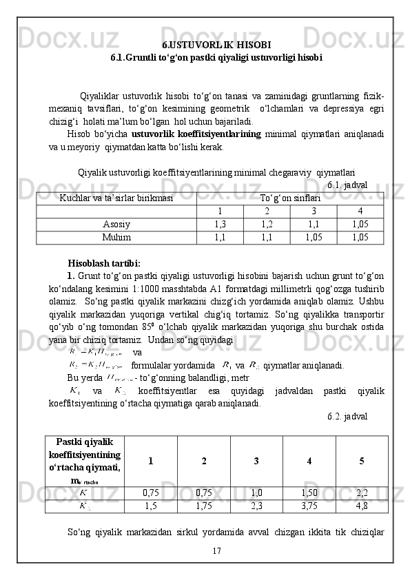 6 .USTUVORLIK HISOBI
6 .1.Gruntli tо‘g‘on pastki qiyaligi ustuvorligi hisobi
                Qiyaliklar   ustuvorlik   hisobi   tо‘g‘on   tanasi   va   zaminidagi   gruntlarning   fizik-
mexaniq   tavsiflari,   tо‘g‘on   kesimining   geometrik     о‘lchamlari   va   depressiya   egri
chizig‘i  holati ma’lum bо‘lgan  hol uchun bajariladi. 
Hisob   bо‘yicha   ustuvorlik   koeffitsiyentlarining   minimal   qiymatlari   aniqlanadi
va u meyoriy  qiymatdan katta bо‘lishi kerak.
Q iyalik ustuvorligi koeffitsiyentlarining minimal chegaraviy   q iymatlari
6.1.  jadval
Kuchlar va ta’sirlar birikmasi Tо‘g‘on sinflari
1 2 3 4
Asosiy 1, 3 1,2 1,1 1,05
Mu h im 1,1 1,1 1,05 1,05
Hisoblash tartibi:
1.   Grunt tо‘g‘on pastki qiyaligi ustuvorligi hisobini bajarish uchun grunt tо‘g‘on
kо‘ndalang kesimini 1:1000 masshtabda  A1 formatdagi  millimetrli qog‘ozga tushirib
olamiz.     Sо‘ng   pastki   qiyalik   markazini   chizg‘ich   yordamida   aniqlab   olamiz.   Ushbu
qiyalik   markazidan   yuqoriga   vertikal   chig‘iq   tortamiz.   Sо‘ng   qiyalikka   transportir
qо‘yib   о‘ng   tomondan   85 0
  о‘lchab   qiyalik   markazidan   yuqoriga   shu   burchak   ostida
yana bir chiziq tortamiz.  Undan sо‘ng quyidagi 
    va
   formulalar yordamida    va   qiymatlar aniqlanadi. 
Bu yerda  - tо‘g‘onning balandligi, metr
  va     koeffitsiyentlar   esa   quyidagi   jadvaldan   pastki   qiyalik
koeffitsiyentining о‘rtacha qiymatiga qarab aniqlanadi.
6. 2 .  jadval
Pastki qiyalik
koeffitsiyentining
о‘rtacha qiymati,
m
o`rtacha 1 2 3 4 5
0 , 75 0,75 1,0 1,50 2,2
1,5 1,75 2,3 3,75 4,8
Sо‘ng   qiyalik   markazidan   sirkul   yordamida   avval   chizgan   ikkita   tik   chiziqlar
17 