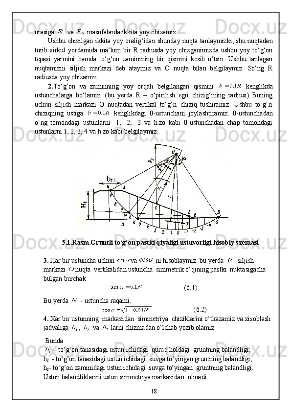 orasiga   va   masofalarda ikkita yoy chizamiz.
Ushbu chizilgan ikkita yoy oralig‘idan shunday nuqta tanlaymizki, shu nuqtadan
turib  sirkul  yordamida ma’lum  bir  R  radiusda  yoy  chizganimizda  ushbu  yoy tо‘g‘on
tepasi   yarmini   hamda   tо‘g‘on   zaminining   bir   qismini   kesib   о‘tsin.   Ushbu   tanlagan
nuqtamizni   siljish   markazi   deb   ataymiz   va   O   nuqta   bilan   belgilaymiz.   Sо‘ng   R
radiusda yoy chizamiz.
2. Tо‘g‘on   va   zaminning   yoy   orqali   belgilangan   qismini     kenglikda
ustunchalarga   bо‘lamiz.   (bu   yerda   R   –   о‘pirilish   egri   chizig‘ining   radiusi)   Buning
uchun   siljish   markazi   O   nuqtadan   vertikal   tо‘g‘ri   chiziq   tushiramiz.   Ushbu   tо‘g‘ri
chiziqning   ustiga     kenglikdagi   0-ustunchani   joylashtiramiz.   0-ustunchadan
о‘ng   tomondagi   ustunlarni   -1,   -2,   -3   va   h.zo   kabi   0-ustunchadan   chap   tomondagi
ustunlarni 1, 2, 3, 4 va h.zo kabi belgilaymiz..
5.1.Rasm.Gruntli tо‘g‘on pastki qiyaligi ustuvorligi hisobiy sxemasi
3.  Har bir ustuncha uchun  va   ni hisoblaymiz.  bu yerda   - siljish 
markazi  nuqta   vertikalidan ustuncha  simmetrik о‘qining pastki  nuktasigacha 
bulgan burchak
                         ( 6 .1)
Bu yerda   - ustuncha raqami. 
                         ( 6 .2)
4.  Xar bir ustunning  markazidan  simmetriya  chiziklarini о‘tkazamiz va xisoblash 
jadvaliga  ,   va   larni chizmadan о‘lchab yozib olamiz.
  Bunda 
  – t о ‘g‘on tanasida gi ustun ichidagi    q uru q   h oldagi  grunt ning  balandligi ;
h
2    - tо‘g‘on tanasidagi ustun ichidagi  suvga tо‘yingan gruntning balandligi;
h
3 - tо‘g‘on zaminidagi ustun ichidagi  suvga tо‘yingan  gruntning balandligi.
Ustun balandli klari ni ustun simmetri ya  markazidan  olinadi.
18