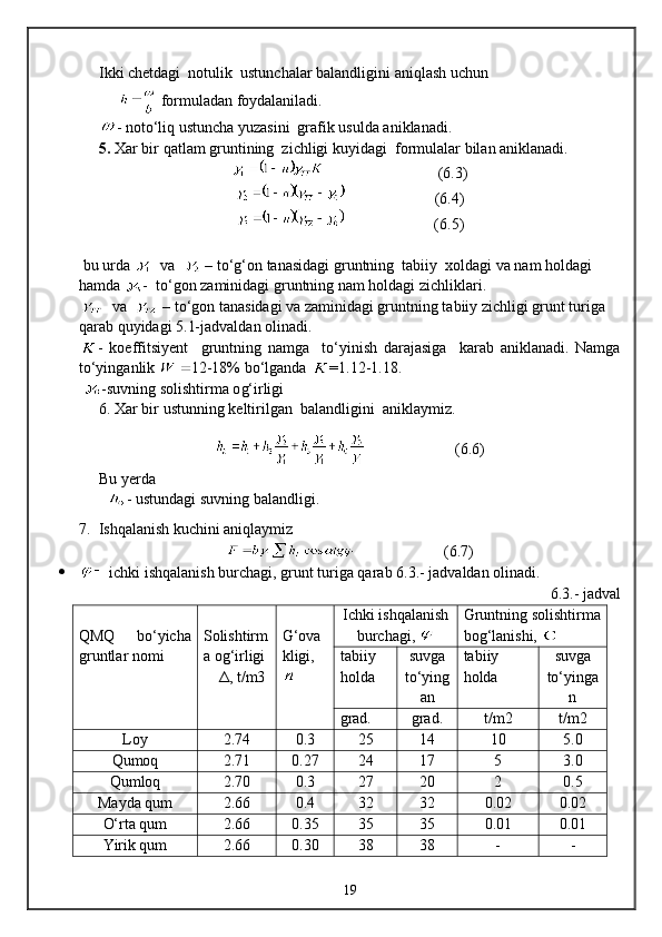 Ikki chetdagi  notulik  ustunchalar balandligini  aniqlash  uchun
        formuladan  foydalaniladi.  
- not о‘ li q  ustuncha yuzasini  grafik usulda aniklanadi.
5.   Xar bir  q atlam gruntining  zichligi kuy i dagi  formulalar bilan aniklanadi.
                               (6. 3 )
                       (6. 4 )
                         (6. 5 )
 bu urda      va     –   t о‘g‘ on tanasidagi gr u ntning  tabiiy  xoldagi  va nam holdagi 
hamda  -   t о‘ gon  zamini dagi gr u ntning  nam holdagi zichliklari.
  va    – tо‘gon tanasidagi va zaminidagi gruntning tabiiy zichligi grunt turiga 
qarab quyidagi 5.1-jadvaldan olinadi. 
-   koeffitsiyent     gruntning   namga     tо‘yinish   darajasiga     karab   aniklanadi.   Namga
tо‘yinganlik  12-18% bо‘lganda  = 1.12-1.18 .
  -suvning solishtirma o g‘ irligi
6.  Xar bir  u stunni ng  keltirilgan  balandlig i ni  a n iklaymiz.
                         (6. 6 )
Bu yerda 
   - us t undagi suv ning  balandligi.
7.  Ishqalanish kuchini aniqlaymiz
                         ( 6 . 7 )
  ichki ishqalanish burchagi, grunt turiga qarab  6 .3.-  jadvaldan olinadi.
6.3.- jadval
QMQ   bо‘yicha
gruntlar nomi Solishtirm
a og‘irligi  
     Δ, t/m3 G‘ova
kligi,
  Ichki ishqalanish
burchagi,  Gruntning solishtirma
bog‘lanishi, 
tabiiy 
holda suvga
tо‘ying
an tabiiy 
holda suvga
tо‘yinga
n
grad. grad. t/m2 t/m2
Loy 2.74 0.3 25 14 10 5.0
Qumoq 2.71 0.27 24 17 5 3.0
Qumloq 2.70 0.3 27 20 2 0.5
Mayda qum 2.66 0.4 32 32 0.02 0.02
О‘rta qum 2.66 0.35 35 35 0.01 0.01
Yirik qum 2.66 0.30 38 38 - -
19 