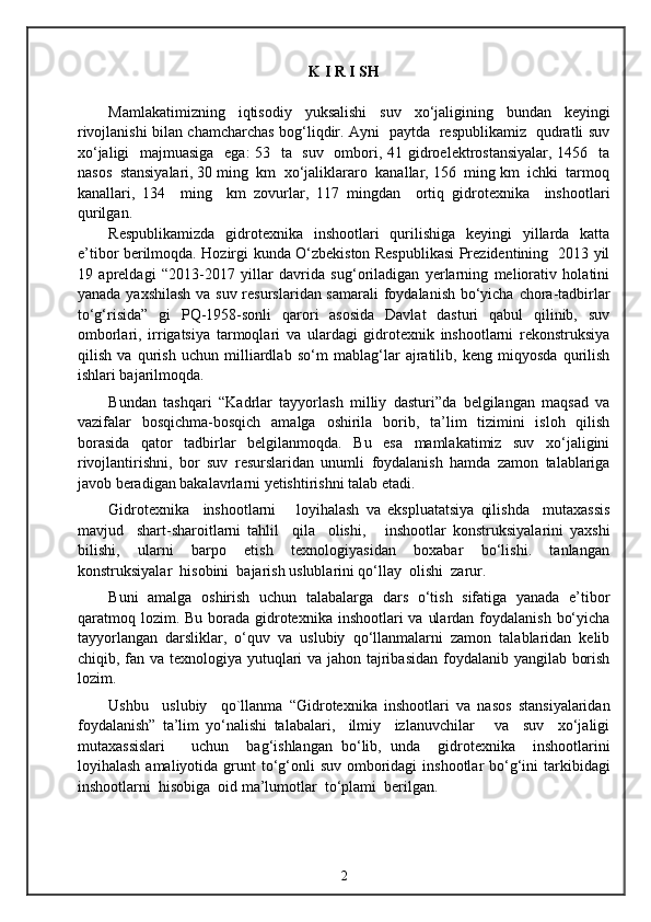 K I R I SH
Mamlakatimizning   iqtisodiy   yuksalishi   suv   xo‘jaligining   bundan   keyingi
rivojlanishi bilan chamcharchas bog‘liqdir. Ayni   paytda   respublikamiz   qudratli suv
xo‘jaligi    majmuasiga   ega:  53   ta   suv   ombori, 41 gidroelektrostansiyalar,  1456   ta
nasos  stansiyalari, 30 ming  km  xo‘jaliklararo  kanallar, 156  ming km  ichki  tarmoq
kanallari,   134     ming     km   zovurlar,   117   mingdan     ortiq   gidrotexnika     inshootlari
qurilgan.
Respublikamizda   gidrotexnika   inshootlari   qurilishiga   keyingi   yillarda   katta
e’tibor berilmoqda. Hozirgi kunda O‘zbekiston Respublikasi Prezidentining   2013 yil
19   apreldagi   “2013-2017   yillar   davrida   sug‘oriladigan   yerlarning   meliorativ   holatini
yanada yaxshilash  va suv resurslaridan samarali  foydalanish bo‘yicha chora-tadbirlar
to‘g‘risida”   gi   PQ-1958-sonli   qarori   asosida   Davlat   dasturi   qabul   qilinib,   suv
omborlari,   irrigatsiya   tarmoqlari   va   ulardagi   gidrotexnik   inshootlarni   rekonstruksiya
qilish   va   qurish   uchun   milliardlab   so‘m   mablag‘lar   ajratilib,   keng   miqyosda   qurilish
ishlari bajarilmoqda. 
Bundan   tashqari   “Kadrlar   tayyorlash   milliy   dasturi”da   belgilangan   maqsad   va
vazifalar   bosqichma-bosqich   amalga   oshirila   borib,   ta’lim   tizimini   isloh   qilish
borasida   qator   tadbirlar   belgilanmoqda.   Bu   esa   mamlakatimiz   suv   xo‘jaligini
rivojlantirishni,   bor   suv   resurslaridan   unumli   foydalanish   hamda   zamon   talablariga
javob beradigan bakalavrlarni yetishtirishni talab etadi.
Gidrotexnika     inshootlarni       loyihalash   va   ekspluatatsiya   qilishda     mutaxassis
mavjud     shart-sharoitlarni   tahlil     qila     olishi,       inshootlar   konstruksiyalarini   yaxshi
bilishi,     ularni     barpo     etish     texnologiyasidan     boxabar     bo‘lishi.     tanlangan
konstruksiyalar  hisobini  bajarish uslublarini qo‘llay  olishi  zarur. 
Buni   amalga   oshirish   uchun   talabalarga   dars   o‘tish   sifatiga   yanada   e’tibor
qaratmoq lozim. Bu  borada  gidrotexnika inshootlari  va  ulardan foydalanish  bo‘yicha
tayyorlangan   darsliklar,   o‘quv   va   uslubiy   qo‘llanmalarni   zamon   talablaridan   kelib
chiqib, fan va texnologiya yutuqlari  va jahon tajribasidan foydalanib yangilab borish
lozim. 
Ushbu     uslubiy     qo`llanma   “Gidrotexnika   inshootlari   va   nasos   stansiyalaridan
foydalanish”   ta’lim   yo‘nalishi   talabalari,     ilmiy     izlanuvchilar       va     suv     xo‘jaligi
mutaxassislari       uchun     bag‘ishlangan   bo‘lib,   unda     gidrotexnika     inshootlarini
loyihalash amaliyotida grunt  to‘g‘onli  suv omboridagi  inshootlar  bo‘g‘ini  tarkibidagi
inshootlarni  hisobiga  oid ma’lumotlar  to‘plami  berilgan. 
2 