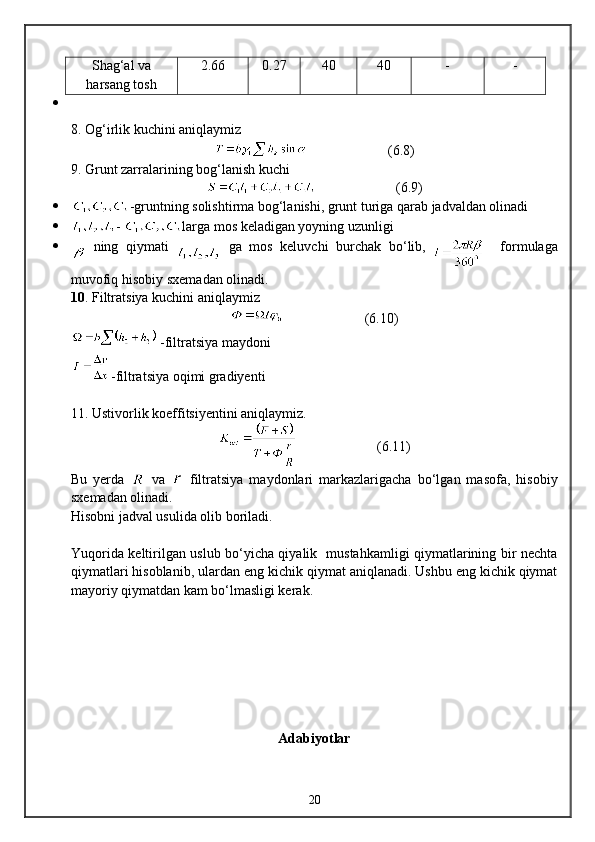 Shag‘al va
harsang tosh 2.66 0.27 40 40 - -
8. Og‘irlik kuchini aniqlaymiz
                         ( 6 . 8 )
9. Grunt zarralarining bog‘lanish kuchi
                         ( 6 . 9 )
 -gruntning solishtirma bog‘lanishi, grunt turiga qarab jadvaldan olinadi
 -  larga mos keladigan yoyning uzunligi
   ning   qiymati     ga   mos   keluvchi   burchak   bо‘lib,
      formulaga
muvofiq   hisobiy sxema dan olinadi.
10 . Filtratsiya kuchini aniqlaymiz 
                         (6. 10 )
 -filtratsiya maydoni
-filtratsiya oqimi gradiyenti
11. Ustivorlik koeffitsiyentini aniqlaymiz.
                       ( 6 .11)
Bu   yerda     va     filtratsiya   maydonlari   markazlarigacha   bо‘lgan   masofa,   hisobiy
sxemadan olinadi.
Hisobni jadval usulida olib boriladi.
Yuqorida keltirilgan uslub bо‘yicha qiyalik   mustahkamligi qiymatlarining bir nechta
qiymatlari hisoblanib, ulardan eng kichik qiymat aniqlanadi. Ushbu eng kichik qiymat
mayoriy qiymatdan kam bо‘lmasligi kerak.
Adabiyotlar
20