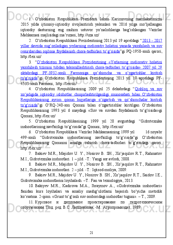 1. О‘zbekiston   Respublikasi   Prezidenti   Islom   Karimovning   mamlakatimizni
2015   yilda   ijtimoiy-iqtisodiy   rivojlantirish   yakunlari   va   2016   yilga   mо‘ljallangan
iqtisodiy   dasturning   eng   muhim   ustuvor   yо‘nalishlariga   bag‘ishlangan   Vazirlar
Mahkamasi majlisidagi ma’ruzasi, http://uza.uz/
2. О‘zbekiston Respublikasi Prezidentining 2013 yil 19 apreldagi “ 2013 - 2017
yillar   davrida   sug‘oriladigan  yerlarning  meliorativ  holatini   yanada   yaxshilash   va   suv
resurslaridan oqilona foydalanish chora-tadbirlari tо‘g‘risida ”gi   PQ-1958-sonli   qarori,
http://lex.uz/
3. “ О‘zbekiston   Respublikasi   Prezidentining   «Yerlarning   meliorativ   holatini
yaxshilash   tizimini   tubdan   takomillashtirish   chora-tadbirlari   tо‘g‘risida»   2007   yil   29
oktabrdagi   PF-3932-sonli   Farmoniga   qо‘shimcha   va   о‘zgartishlar   kiritish
tо‘g‘risida ”gi   О‘zbekiston   Respublikasi   Prezidentining   2013   yil   19   apreldagi   PF-
4533-sonli Farmoni,   http://lex.uz/
4. О‘zbekiston   Respublikasining   2009   yil   25   dekabrdagi   “ Qishloq   va   suv
xо‘jaligida   iqtisodiy   islohotlar   chuqurlashtirilganligi   munosabati   bilan   О‘zbekiston
Respublikasining   ayrim   qonun   hujjatlariga   о‘zgartish   va   qо‘shimchalar   kiritish
tо‘g‘risida ”gi   О‘RQ-240-son   Qonuni   bilan   о‘zgartirishlar   kiritilgan   О‘zbekiston
Respublikasining   1993   yil   6   maydagi   «Suv   va   suvdan   foydalanish   tо‘g‘risida»gi
Qonuni, http://lex.uz/
5. О‘zbekiston   Respublikasining   1999   yil   20   avgustdagi   “Gidrotexnika
inshootlarining xavfsizligi tо‘g‘risida”gi Qonuni,    http://lex.uz/
6. О‘zbekiston Respublikasi  Vazirlar Mahkamasining 1999 yil               16 noyabr
499-sonli   “Gidrotexnika   inshootlarinng   xavfsizligi   tо‘g‘risida”gi   О‘zbekiston
Respublikasining   Qonunini   amalga   oshirish   chora-tadbirlari   tо‘g‘risidagi   qarori ,
http://lex.uz/
7. Bakiev   M.R.,   Majidov   U.   Y.,   Nosirov   B.   SH.,   Xо‘jaqulov   R.T.,   Rahmatov
M.I., Gidrotexnika inshootlari. 1 – jild. -T.: Yangi asr avlodi, 2008.
8. Bakiev   M.R.,   Majidov   U.   Y.,   Nosirov   B.   SH.,   Xо‘jaqulov   R.T.,   Rahmatov
M.I., Gidrotexnika inshootlari. 2 – jild. -T.: Iqtisod-moliya, 2009.
9. Bakiev M.R., Majidov U. Y., Nosirov B. SH., Xо‘jaqulov R.T., Saidov I.E.,
Gidrotexnika inshootlarini loyihalash. –T.: Fan va texnologiya, 2013.
10. Bakiyev   M.R.,   Kadirova   M.A.,   Ibraymov   A.,   «Gidrotexnika   inshootlari»
fanidan   kurs   loyihalari   va   amaliy   mashg‘ulotlarni   bajarish   bo‘yicha   metodik
ko‘rsatma.  2-qism. «Grunt to‘g‘onli suv omboridagi inshootlar tuguni». – T., 2009.
11. Курсовое   и   дипломное   проектирование   по   гидротехническим
сооружениям. Под. ред. В.С. Лапшенкова, -М.: Агропромиздат, 1989.
21