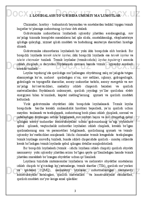 1.  LOYIHALASH TO‘G‘RISIDA UMUMIY MA’LUMOTLAR
Chizmalar, hisobiy - tushuntirish bayonidan va smetalardan tashkil topgan texnik
hujjatlar to‘plamiga inshootning  loyihasi  deb ataladi. 
Gidrotexnika   inshootlarini   loyihalash   iqtisodiy   jihatdan   asoslanganligi,   suv
xo‘jaligi tizimida kompleks masalalarni hal qila olishi, mustahkamligi, ekspluatatsiya
qilishga   qulayligi,   xizmat   qilish   muddati   va   hududning   sanitariya   sharoitlari   hisobga
olinadi.
Gidrotexnika   ishnootlarini   loyihalash   bir   yoki   ikki   bosqichda   olib   boriladi.   Bir
bosqichli   loyihada   texnik   ishchi   loyiha ,   ikki   bosqichli   loyihada   esa   texnik   loyiha   va
ishchi   chizmalar   tuziladi.   Texnik   loyihalar   (texnik-ishchi)   loyiha   topshirig‘i   asosida
ishlab   chiqiladi,   u   daryodan   foydalanish   sxemasi   hamda   texnik   -   iqtisodiy   asoslash
asosida tuziladi.
Loyiha topshirig‘ida qurilishga mo‘ljallangan obyektning xalq xo‘jaligida tutgan
ahamiyatiga   ko‘ra,   inshoot     quriladigan   o‘rni,   suv   sathlari,   iqlimiy,   gidrogeologik,
gidrologik  va  topografik  sharoitlar,  asosiy  inshootlar  tarkibi,  asosiy   energetik  va  suv
xo‘jaligi   ko‘rsat-kichlari,   mahalliy   ishlab   chiqarish   bazalari   va   qurilish
materiallaridan   foydalanish   imkoniyati,   qurilish   joyidagi   yo‘llar   qurilishni   elektr
energiyasi   bilan   ta’minlash,   kapital   mablag‘larning     qiymati   va   qurilish   muddati
keltiriladi.
Yirik   gidrotexnika   obyektlari   ikki   bosqichda   loyihalanadi.   Texnik   loyiha
bosqichida     barcha   kerakli   muhandislik   hisoblari   bajariladi,   ya’ni   qurilish   uchun
maydon   tanlanadi va tasdiqlanadi, inshootning bosh plani ishlab chiqiladi, normal va
jadallashgan dimlangan sathlar belgilanadi, suv ombori hajmi va suv chuqurligi qabul
qilingan   asosiy   inshootlar   konstruksiyalari   uchun   gidrouzelning   so‘ngi   joylashuvi
qabul     qilinadi,   vaqtinchalik   inshootlar   loyihalari   ishlab   chiqiladi,   kerakli   bo‘lgan
qurilmalarning   soni   va   parametrlari   belgilanadi,   qurilishning   qiymati   va   texnik-
iqtisodiy  ko‘rsatkichlari  aniqlanadi.   Ishchi   chizmalar   texnik  kengashda     tasdiqlangan
texnik loyihaga muvofiq tuziladi, bunda ishlab chiqarishda qurilish - montaj ishlarida
kerak bo‘ladigan texnik loyihada qabul qilingan detallar aniqlashtiriladi.
Bir bosqichli loyihalash (texnik - ishchi loyihani ishlab chiqish) qurilish obyekti
namunaviy   yoki iqtisodiy jihatdan arzon bo‘lgan qayta qo‘llaniladigan hamda texnik
jihatdan murakkab bo‘lmagan obyektlar uchun qo‘llaniladi.
Loyihani   tuzishda   mutaxassislar   loyihalarni   va   meliorativ   obyektlar   smetalarini
ishlab   chiqish   to‘g‘risidagi   ko‘rsatmalarga,   texnik   shartlar   (TSh),   qurilish   me’yorlari
va   qoidalari   (QMQ),   namunaviy   loyihalar,   industriallashgan   namunaviy
konstruksiyalar   kataloglari,   qurilish   materiallari     va   konstruksiyalar   standartlari,
qurilish muddati me’yor-lariga amal qiladilar. 
3