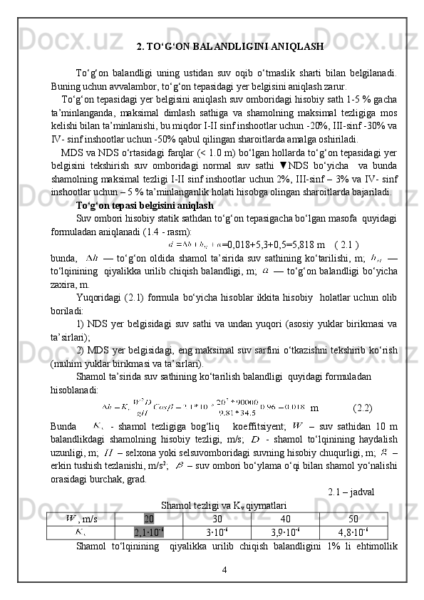 2 . TО‘G‘ON BALANDLIGINI ANIQLASH
Tо‘g‘on   balandligi   uning   ustidan   suv   oqib   о‘tmaslik   sharti   bilan   belgilanadi.
Buning uchun avvalambor, tо‘g‘on tepasidagi yer belgisini aniqlash zarur. 
Tо‘g‘on tepasidagi yer belgisini aniqlash suv omboridagi hisobiy sath 1-5 % gacha
ta’minlanganda,   maksimal   dimlash   sathiga   va   shamolning   maksimal   tezligiga   mos
kelishi bilan ta’minlanishi, bu miqdor I-II sinf inshootlar uchun -20%, III-sinf -30% va
IV- sinf inshootlar uchun -50% qabul qilingan sharoitlarda amalga oshiriladi.
MDS va NDS о‘rtasidagi farqlar (< 1.0 m) bо‘lgan hollarda tо‘g‘on tepasidagi yer
belgisini   tekshirish   suv   omboridagi   normal   suv   sathi   ▼NDS   bо‘yicha     va   bunda
shamolning maksimal tezligi I-II sinf inshootlar uchun 2%, III-sinf – 3% va IV- sinf
inshootlar uchun – 5 % ta’minlanganlik holati hisobga olingan sharoitlarda bajariladi. 
Tо‘g‘on tepasi belgisini aniqlash
Suv ombori hisobiy statik sathdan tо‘g‘on tepasigacha bо‘lgan masofa  quyidagi
formuladan aniqlanadi ( 1 .4 - rasm):
                                      =0,01 8 +5, 3 +0,5=5, 818   m      (  2 .1 )
bunda,       —   tо‘g‘on   oldida   shamol   ta’sirida   suv   sathining   kо‘tarilishi,   m;     —
tо‘lqinining   qiyalikka urilib chiqish balandligi, m;     — tо‘g‘on balandligi bо‘yicha
zaxira, m.
Yuqoridagi   ( 2 .1)   formula   bо‘yicha   hisoblar   ikkita   hisobiy     holatlar   uchun   olib
boriladi:
1)   NDS   yer   belgisidagi   suv   sathi   va   undan   yuqori   (asosiy   yuklar   birikmasi   va
ta’sirlari);
2) MDS yer belgisidagi, eng maksimal suv sarfini о‘tkazishni  tekshirib kо‘rish
(muhim yuklar birikmasi va ta’sirlari).
Shamol ta’sirida suv sathining kо‘tarilish balandligi  quyidagi formuladan 
hisoblanadi:
   m                ( 2 .2) 
Bunda         -   shamol   tezligiga   bog‘liq       koeffitsiyent;     –   suv   sathidan   10   m
balandlikdagi   shamolning   hisobiy   tezligi,   m/s;     -   shamol   tо‘lqinining   haydalish
uzunligi, m;   – selxona yoki selsuvomboridagi suvning hisobiy chuqurligi, m;   –
erkin tushish tezlanishi, m/s 2
;    – suv ombori bо‘ylama о‘qi bilan shamol yо‘nalishi
orasidagi burchak, grad.
2. 1  – jadval
Shamol tezligi va K
v  qiymatlari
, m/s 20 30 40 50
2,1·10 -6
3·10 -6
3,9·10 -6
4,8·10 -6
Shamol   t о ‘l q inining     q iyalikka   urilib   chi q ish   balandligini   1%   li   e h timollik
4