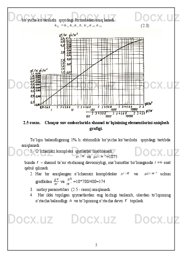 b о ‘yicha k о ‘tarilishi   q uyidagi formuladan ani q  lanadi:
                                     ( 2 .3)
2 .5-rasm.    Chuqur suv omborlarida shamol tо‘lqinining elementlarini aniqlash
grafigi.
Tо‘lqin   balandligining   1%   li   ehtimollik   bо‘yicha   kо‘tarilishi     quyidagi   tartibda
aniqlanadi:
1. О‘lchamsiz kompleks   q iymatlar  h isoblanadi:
  va   =1075
bunda   – shamol ta’sir etishining davomiyligi, ma’lumotlar bо‘lmaganda   soat
q abul  q ilinadi.
2. H ar   bir   ani q langan   о‘lchamsiz   komplekslar     va       uchun
grafikdan   va  =10*700/400=174
3.  nisbiy parametrlari  (2. 5  - rasm) ani q lanadi.
4.   H ar   ikki   topilgan   q iymatlardan   eng   kichigi   tanlanib,   ulardan   tо‘l q inning
о‘rtacha balandligi   va tо‘l q inning о‘rtacha davri    topiladi.
5