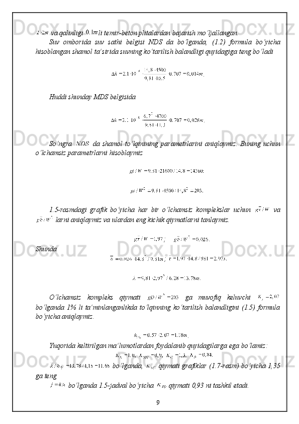 va qalinligi  li temir-beton plitalardan bajarish mo‘ljallangan. 
Suv   omborida   suv   sathi   belgisi   NDS   da   bo‘lganda,   ( 1 . 2 )   formula   bo‘yicha
hisoblangan shamol ta’sirida suvning ko‘tarilish balandligi quyidagiga teng bo‘ladi
.
Huddi shunday  MDS  belgisida
.
So‘ngra     da  shamol  to‘lqinining   parametrlarini  aniqlaymiz.   Buning  uchun
o‘lchamsiz parametrlarni hisoblaymiz
          
          
1.5-rasmdagi   grafik   bo‘yicha   har   bir   o‘lchamsiz   komplekslar   uchun     va
 larni aniqlaymiz va ulardan eng kichik qiymatlarni tanlaymiz.
                 ;     . 
Shunda 
             ; 
           .
O‘lchamsiz   kompleks   qiymati     ga   muvofiq   keluvchi  
bo‘lganda 1%  li  ta’minlanganlikda to‘lqinning ko‘tarilish  balandligini  (1.5)  formula
bo‘yicha aniqlaymiz.
     .
Yuqorida keltirilgan ma’lumotlardan foydalanib quyidagilarga ega bo‘lamiz:
             
  bo‘lganda ,     qiymati grafiklar ( 1 .7-rasm) bo‘yicha 1,35
ga teng
 bo‘lganda  1 . 5 -jadval bo‘yicha 
  qiymati  0,93  ni tashkil etadi.
9