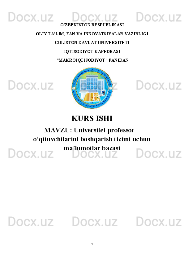 O’ZBEKISTON RESPUBLIKASI 
OLIY TA’LIM, FAN VA INNOVATSIYALAR VAZIRLIGI
GULISTON DAVLAT UNIVERSITETI
IQTISODIYOT KAFEDRASI
 “ MAKROIQTISODIYOT ” FANIDAN
KURS ISHI
MAVZU:   Universitet professor –
o’qituvchilarini boshqarish tizimi uchun
ma’lumotlar bazasi  
1 