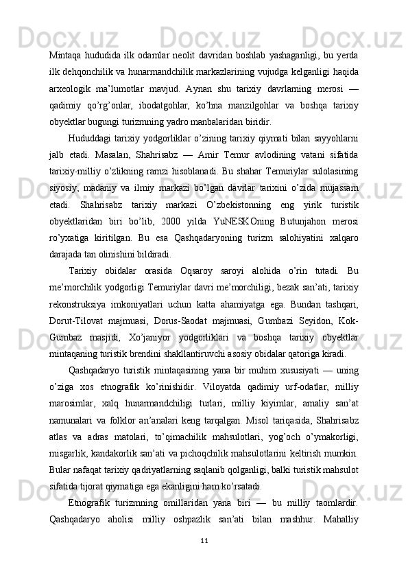 Mintaqa   hududida   ilk   odamlar   neolit   davridan   boshlab   yashaganligi,   bu   yerda
ilk dehqonchilik va hunarmandchilik markazlarining vujudga kelganligi haqida
arxeologik   ma’lumotlar   mavjud.   Aynan   shu   tarixiy   davrlarning   merosi   —
qadimiy   qo’rg’onlar,   ibodatgohlar,   ko’hna   manzilgohlar   va   boshqa   tarixiy
obyektlar bugungi turizmning yadro manbalaridan biridir.
Hududdagi   tarixiy   yodgorliklar   o’zining   tarixiy   qiymati   bilan   sayyohlarni
jalb   etadi.   Masalan,   Shahrisabz   —   Amir   Temur   avlodining   vatani   sifatida
tarixiy-milliy   o’zlikning   ramzi   hisoblanadi.   Bu   shahar   Temuriylar   sulolasining
siyosiy,   madaniy   va   ilmiy   markazi   bo’lgan   davrlar   tarixini   o’zida   mujassam
etadi.   Shahrisabz   tarixiy   markazi   O’zbekistonning   eng   yirik   turistik
obyektlaridan   biri   bo’lib,   2000   yilda   YuNESKOning   Butunjahon   merosi
ro’yxatiga   kiritilgan.   Bu   esa   Qashqadaryoning   turizm   salohiyatini   xalqaro
darajada tan olinishini bildiradi.
Tarixiy   obidalar   orasida   Oqsaroy   saroyi   alohida   o’rin   tutadi.   Bu
me’morchilik yodgorligi Temuriylar davri me’morchiligi, bezak san’ati, tarixiy
rekonstruksiya   imkoniyatlari   uchun   katta   ahamiyatga   ega.   Bundan   tashqari,
Dorut-Tilovat   majmuasi,   Dorus-Saodat   majmuasi,   Gumbazi   Seyidon,   Kok-
Gumbaz   masjidi,   Xo’janiyor   yodgorliklari   va   boshqa   tarixiy   obyektlar
mintaqaning turistik brendini shakllantiruvchi asosiy obidalar qatoriga kiradi.
Qashqadaryo   turistik   mintaqasining   yana   bir   muhim   xususiyati   —   uning
o’ziga   xos   etnografik   ko’rinishidir.   Viloyatda   qadimiy   urf-odatlar,   milliy
marosimlar,   xalq   hunarmandchiligi   turlari,   milliy   kiyimlar,   amaliy   san’at
namunalari   va   folklor   an’analari   keng   tarqalgan.   Misol   tariqasida,   Shahrisabz
atlas   va   adras   matolari,   to’qimachilik   mahsulotlari,   yog’och   o’ymakorligi,
misgarlik, kandakorlik san’ati va pichoqchilik mahsulotlarini keltirish mumkin.
Bular nafaqat tarixiy qadriyatlarning saqlanib qolganligi, balki turistik mahsulot
sifatida tijorat qiymatiga ega ekanligini ham ko’rsatadi.
Etnografik   turizmning   omillaridan   yana   biri   —   bu   milliy   taomlardir.
Qashqadaryo   aholisi   milliy   oshpazlik   san’ati   bilan   mashhur.   Mahalliy
11 