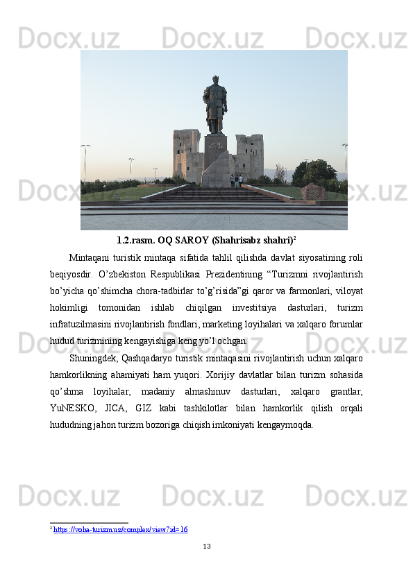 1.2.rasm. OQ SAROY (Shahrisabz shahri) 2
Mintaqani   turistik   mintaqa   sifatida   tahlil   qilishda   davlat   siyosatining   roli
beqiyosdir.   O’zbekiston   Respublikasi   Prezidentining   “Turizmni   rivojlantirish
bo’yicha qo’shimcha chora-tadbirlar to’g’risida”gi  qaror  va farmonlari, viloyat
hokimligi   tomonidan   ishlab   chiqilgan   investitsiya   dasturlari,   turizm
infratuzilmasini rivojlantirish fondlari, marketing loyihalari va xalqaro forumlar
hudud turizmining kengayishiga keng yo’l ochgan.
Shuningdek, Qashqadaryo turistik mintaqasini rivojlantirish uchun xalqaro
hamkorlikning   ahamiyati   ham   yuqori.   Xorijiy   davlatlar   bilan   turizm   sohasida
qo’shma   loyihalar,   madaniy   almashinuv   dasturlari,   xalqaro   grantlar,
YuNESKO,   JICA,   GIZ   kabi   tashkilotlar   bilan   hamkorlik   qilish   orqali
hududning jahon turizm bozoriga chiqish imkoniyati kengaymoqda.
2
  https://voha-turizm.uz/complex/view?id=16  
13 