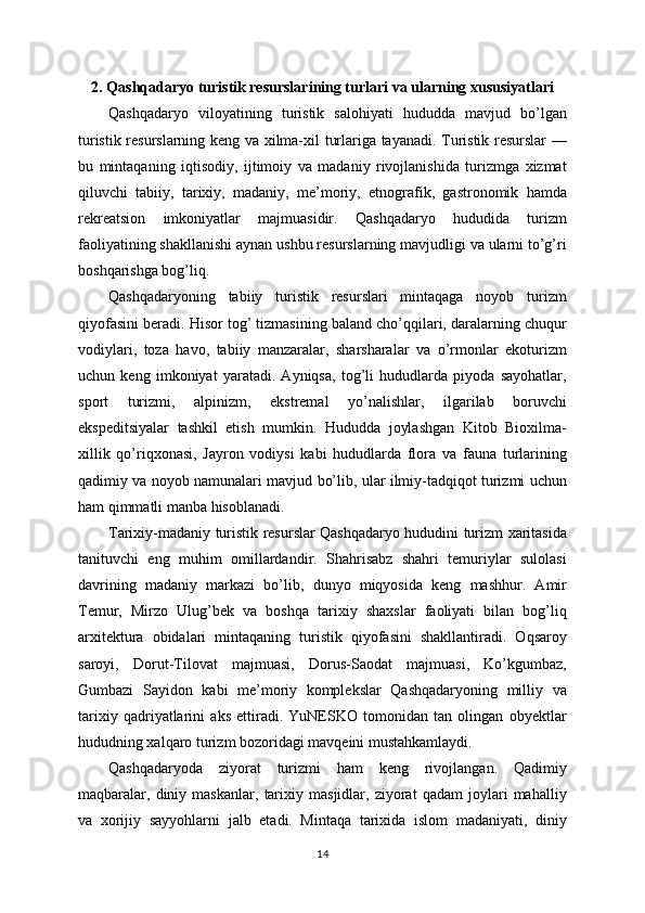 2. Qashqadaryo turistik resurslarining turlari va ularning xususiyatlari
Qashqadaryo   viloyatining   turistik   salohiyati   hududda   mavjud   bo’lgan
turistik resurslarning keng va xilma-xil turlariga tayanadi. Turistik resurslar —
bu   mintaqaning   iqtisodiy,   ijtimoiy   va   madaniy   rivojlanishida   turizmga   xizmat
qiluvchi   tabiiy,   tarixiy,   madaniy,   me’moriy,   etnografik,   gastronomik   hamda
rekreatsion   imkoniyatlar   majmuasidir.   Qashqadaryo   hududida   turizm
faoliyatining shakllanishi aynan ushbu resurslarning mavjudligi va ularni to’g’ri
boshqarishga bog’liq.
Qashqadaryoning   tabiiy   turistik   resurslari   mintaqaga   noyob   turizm
qiyofasini beradi. Hisor tog’ tizmasining baland cho’qqilari, daralarning chuqur
vodiylari,   toza   havo,   tabiiy   manzaralar,   sharsharalar   va   o’rmonlar   ekoturizm
uchun   keng   imkoniyat   yaratadi.   Ayniqsa,   tog’li   hududlarda   piyoda   sayohatlar,
sport   turizmi,   alpinizm,   ekstremal   yo’nalishlar,   ilgarilab   boruvchi
ekspeditsiyalar   tashkil   etish   mumkin.   Hududda   joylashgan   Kitob   Bioxilma-
xillik   qo’riqxonasi,   Jayron   vodiysi   kabi   hududlarda   flora   va   fauna   turlarining
qadimiy va noyob namunalari mavjud bo’lib, ular ilmiy-tadqiqot turizmi uchun
ham qimmatli manba hisoblanadi.
Tarixiy-madaniy turistik resurslar Qashqadaryo hududini turizm xaritasida
tanituvchi   eng   muhim   omillardandir.   Shahrisabz   shahri   temuriylar   sulolasi
davrining   madaniy   markazi   bo’lib,   dunyo   miqyosida   keng   mashhur.   Amir
Temur,   Mirzo   Ulug’bek   va   boshqa   tarixiy   shaxslar   faoliyati   bilan   bog’liq
arxitektura   obidalari   mintaqaning   turistik   qiyofasini   shakllantiradi.   Oqsaroy
saroyi,   Dorut-Tilovat   majmuasi,   Dorus-Saodat   majmuasi,   Ko’kgumbaz,
Gumbazi   Sayidon   kabi   me’moriy   komplekslar   Qashqadaryoning   milliy   va
tarixiy   qadriyatlarini   aks   ettiradi.   YuNESKO   tomonidan   tan   olingan   obyektlar
hududning xalqaro turizm bozoridagi mavqeini mustahkamlaydi.
Qashqadaryoda   ziyorat   turizmi   ham   keng   rivojlangan.   Qadimiy
maqbaralar,   diniy   maskanlar,   tarixiy   masjidlar,   ziyorat   qadam   joylari   mahalliy
va   xorijiy   sayyohlarni   jalb   etadi.   Mintaqa   tarixida   islom   madaniyati,   diniy
14 