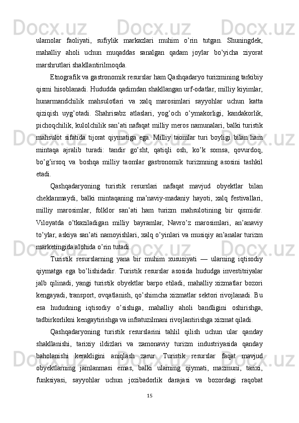 ulamolar   faoliyati,   sufiylik   markazlari   muhim   o’rin   tutgan.   Shuningdek,
mahalliy   aholi   uchun   muqaddas   sanalgan   qadam   joylar   bo’yicha   ziyorat
marshrutlari shakllantirilmoqda.
Etnografik va gastronomik resurslar ham Qashqadaryo turizmining tarkibiy
qismi hisoblanadi. Hududda qadimdan shakllangan urf-odatlar, milliy kiyimlar,
hunarmandchilik   mahsulotlari   va   xalq   marosimlari   sayyohlar   uchun   katta
qiziqish   uyg’otadi.   Shahrisabz   atlaslari,   yog’och   o’ymakorligi,   kandakorlik,
pichoqchilik, kulolchilik san’ati nafaqat milliy meros namunalari, balki turistik
mahsulot   sifatida   tijorat   qiymatiga   ega.   Milliy   taomlar   turi   boyligi   bilan   ham
mintaqa   ajralib   turadi:   tandir   go’sht,   qatiqli   osh,   ko’k   somsa,   qovurdoq,
bo’g’irsoq   va   boshqa   milliy   taomlar   gastronomik   turizmning   asosini   tashkil
etadi.
Qashqadaryoning   turistik   resurslari   nafaqat   mavjud   obyektlar   bilan
cheklanmaydi,   balki   mintaqaning   ma’naviy-madaniy   hayoti,   xalq   festivallari,
milliy   marosimlar,   folklor   san’ati   ham   turizm   mahsulotining   bir   qismidir.
Viloyatda   o’tkaziladigan   milliy   bayramlar,   Navro’z   marosimlari,   an’anaviy
to’ylar, askiya san’ati namoyishlari, xalq o’yinlari va musiqiy an’analar turizm
marketingida alohida o’rin tutadi.
Turistik   resurslarning   yana   bir   muhim   xususiyati   —   ularning   iqtisodiy
qiymatga   ega   bo’lishidadir.   Turistik   resurslar   asosida   hududga   investitsiyalar
jalb   qilinadi,   yangi   turistik   obyektlar   barpo   etiladi,   mahalliy   xizmatlar   bozori
kengayadi, transport, ovqatlanish, qo’shimcha xizmatlar sektori rivojlanadi. Bu
esa   hududning   iqtisodiy   o’sishiga,   mahalliy   aholi   bandligini   oshirishga,
tadbirkorlikni kengaytirishga va infratuzilmani rivojlantirishga xizmat qiladi.
Qashqadaryoning   turistik   resurslarini   tahlil   qilish   uchun   ular   qanday
shakllanishi,   tarixiy   ildizlari   va   zamonaviy   turizm   industriyasida   qanday
baholanishi   kerakligini   aniqlash   zarur.   Turistik   resurslar   faqat   mavjud
obyektlarning   jamlanmasi   emas,   balki   ularning   qiymati,   mazmuni,   tarixi,
funksiyasi,   sayyohlar   uchun   jozibadorlik   darajasi   va   bozordagi   raqobat
15 