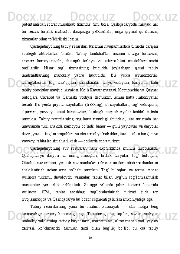 potentsialidan   iborat   murakkab   tizimdir.  Shu  bois,   Qashqadaryoda   mavjud  har
bir   resurs   turistik   mahsulot   darajasiga   yetkazilishi,   unga   qiymat   qo’shilishi,
xizmatlar bilan to’ldirilishi lozim.
Qashqadaryoning tabiiy resurslari turizmni rivojlantirishda birinchi darajali
strategik   aktivlardan   biridir.   Tabiiy   landshaftlar   insonni   o’ziga   tortuvchi,
stressni   kamaytiruvchi,   ekologik   tarbiya   va   salomatlikni   mustahkamlovchi
omillardir.   Hisor   tog’   tizmasining   hududda   joylashgan   qismi   tabiiy
landshaftlarning   markaziy   yadro   hududidir.   Bu   yerda   o’rmonzorlar,
chang’alzorlar,   tog’   cho’qqilari,   sharsharalar,   daryo   vodiylari,   kanyonlar   kabi
tabiiy obyektlar mavjud. Ayniqsa Ko’h Kavsar massivi, Ketmonchiq va Qaynar
buloqlari,   Okrabot   va   Qamashi   vodiysi   ekoturizm   uchun   katta   imkoniyatlar
beradi.   Bu   yerda   piyoda   sayohatlar   (trekking),   ot   sayohatlari,   tog’   velosporti,
alpinizm,   yovvoyi   tabiat   kuzatuvlari,   biologik   ekspeditsiyalar   tashkil   etilishi
mumkin.   Tabiiy   resurslarning   eng   katta   ustunligi   shundaki,   ular   turizmda   har
mavsumda turli shaklda namoyon bo’ladi: bahor — gulli yaylovlar va daryolar
davri, yoz — tog’ oromgohlari va ekstremal yo’nalishlar, kuz — oltin barglar va
yovvoyi tabiat ko’rinishlari, qish — qorlarda sport turizmi.
Qashqadaryoning   suv   resurslari   ham   ekoturizmda   muhim   hisoblanadi.
Qashqadaryo   daryosi   va   uning   irmoqlari,   kichik   daryolar,   tog’   buloqlari,
Okrabot suv ombori, yer osti suv manbalari rekreatsion dam olish maskanlarini
shakllantirish   uchun   asos   bo’lishi   mumkin.   Tog’   buloqlari   va   termal   suvlar
wellness   turizmi,   davolovchi   vannalar,   tabiat   bilan   uyg’un   sog’lomlashtirish
maskanlari   yaratishda   ishlatiladi.   So’nggi   yillarda   jahon   turizmi   bozorida
wellness,   SPA,   tabiat   asosidagi   sog’lomlashtirish   turizmi   juda   tez
rivojlanmoqda va Qashqadaryo bu bozor segmentiga kirish imkoniyatiga ega.
Tabiiy   resurslarning   yana   bir   muhim   xususiyati   —   ular   nolga   teng
kelmaydigan   tarixiy   kontekstga   ega.   Tabiatning   o’zi,   tog’lar,   suvlar,   vodiylar
mahalliy xalqlarning tarixiy hayot  tarzi, marosimlari, o’tov madaniyati, yaylov
xaritasi,   ko’chmanchi   turmush   tarzi   bilan   bog’liq   bo’lib,   bu   esa   tabiiy
16 