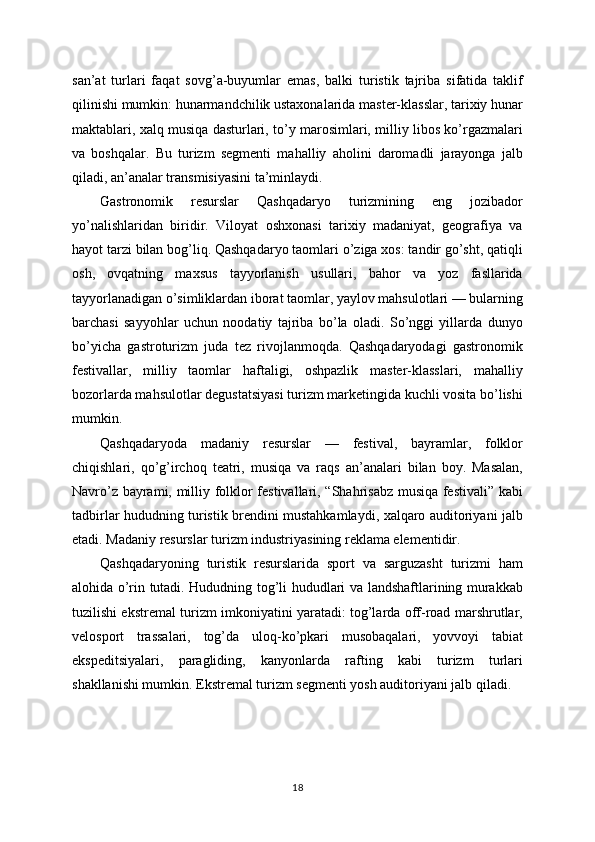 san’at   turlari   faqat   sovg’a-buyumlar   emas,   balki   turistik   tajriba   sifatida   taklif
qilinishi mumkin: hunarmandchilik ustaxonalarida master-klasslar, tarixiy hunar
maktablari, xalq musiqa dasturlari, to’y marosimlari, milliy libos ko’rgazmalari
va   boshqalar.   Bu   turizm   segmenti   mahalliy   aholini   daromadli   jarayonga   jalb
qiladi, an’analar transmisiyasini ta’minlaydi.
Gastronomik   resurslar   Qashqadaryo   turizmining   eng   jozibador
yo’nalishlaridan   biridir.   Viloyat   oshxonasi   tarixiy   madaniyat,   geografiya   va
hayot tarzi bilan bog’liq. Qashqadaryo taomlari o’ziga xos: tandir go’sht, qatiqli
osh,   ovqatning   maxsus   tayyorlanish   usullari,   bahor   va   yoz   fasllarida
tayyorlanadigan o’simliklardan iborat taomlar, yaylov mahsulotlari — bularning
barchasi   sayyohlar   uchun   noodatiy   tajriba   bo’la   oladi.   So’nggi   yillarda   dunyo
bo’yicha   gastroturizm   juda   tez   rivojlanmoqda.   Qashqadaryodagi   gastronomik
festivallar,   milliy   taomlar   haftaligi,   oshpazlik   master-klasslari,   mahalliy
bozorlarda mahsulotlar degustatsiyasi turizm marketingida kuchli vosita bo’lishi
mumkin.
Qashqadaryoda   madaniy   resurslar   —   festival,   bayramlar,   folklor
chiqishlari,   qo’g’irchoq   teatri,   musiqa   va   raqs   an’analari   bilan   boy.   Masalan,
Navro’z bayrami, milliy folklor festivallari, “Shahrisabz musiqa festivali” kabi
tadbirlar hududning turistik brendini mustahkamlaydi, xalqaro auditoriyani jalb
etadi. Madaniy resurslar turizm industriyasining reklama elementidir.
Qashqadaryoning   turistik   resurslarida   sport   va   sarguzasht   turizmi   ham
alohida o’rin tutadi. Hududning tog’li hududlari va landshaftlarining murakkab
tuzilishi ekstremal turizm imkoniyatini yaratadi: tog’larda off-road marshrutlar,
velosport   trassalari,   tog’da   uloq-ko’pkari   musobaqalari,   yovvoyi   tabiat
ekspeditsiyalari,   paragliding,   kanyonlarda   rafting   kabi   turizm   turlari
shakllanishi mumkin. Ekstremal turizm segmenti yosh auditoriyani jalb qiladi.
18 