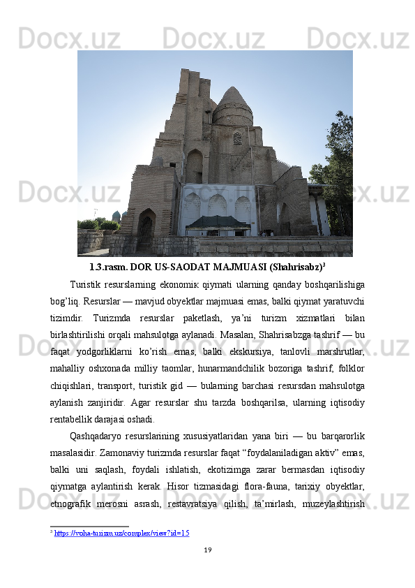 1.3.rasm. DOR US-SAODAT MAJMUASI (Shahrisabz) 3
Turistik   resurslarning   ekonomiк   qiymati   ularning   qanday   boshqarilishiga
bog’liq. Resurslar — mavjud obyektlar majmuasi emas, balki qiymat yaratuvchi
tizimdir.   Turizmda   resurslar   paketlash,   ya’ni   turizm   xizmatlari   bilan
birlashtirilishi orqali mahsulotga aylanadi. Masalan, Shahrisabzga tashrif — bu
faqat   yodgorliklarni   ko’rish   emas,   balki   ekskursiya,   tanlovli   marshrutlar,
mahalliy   oshxonada   milliy   taomlar,   hunarmandchilik   bozoriga   tashrif,   folklor
chiqishlari,   transport,   turistik   gid   —   bularning   barchasi   resursdan   mahsulotga
aylanish   zanjiridir.   Agar   resurslar   shu   tarzda   boshqarilsa,   ularning   iqtisodiy
rentabellik darajasi oshadi.
Qashqadaryo   resurslarining   xususiyatlaridan   yana   biri   —   bu   barqarorlik
masalasidir. Zamonaviy turizmda resurslar faqat “foydalaniladigan aktiv” emas,
balki   uni   saqlash,   foydali   ishlatish,   ekotizimga   zarar   bermasdan   iqtisodiy
qiymatga   aylantirish   kerak.   Hisor   tizmasidagi   flora-fauna,   tarixiy   obyektlar,
etnografik   merosni   asrash,   restavratsiya   qilish,   ta’mirlash,   muzeylashtirish
3
  https://voha-turizm.uz/complex/view?id=15  
19 