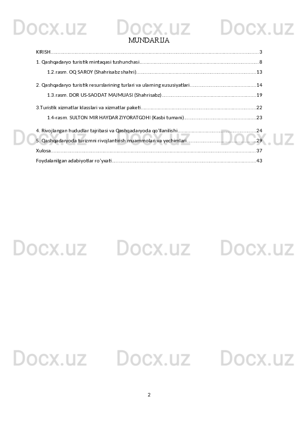 MUNDARIJA
KIRISH .................................................................................................................................................... 3
1. Qashqadaryo turistik mintaqasi tushunchasi ..................................................................................... 8
1.2.rasm. OQ SAROY (Shahrisabz shahri) ..................................................................................... 13
2. Qashqadaryo turistik resurslarining turlari va ularning xususiyatlari ............................................... 14
1.3.rasm. DOR US-SAODAT MAJMUASI (Shahrisabz) ................................................................... 19
3.Turistik xizmatlar klasslari va xizmatlar paketi .................................................................................. 22
1.4-rasm. SULTON MIR HAYDAR ZIYORATGOHI (Kasbi tumani) ................................................... 23
4. Rivojlangan hududlar tajribasi va Qashqadaryoda qo’llanilishi ........................................................ 24
5. Qashqadaryoda turizmni rivojlantirish muammolari va yechimlari ................................................. 29
Xulosa .................................................................................................................................................. 37
Foydalanilgan adabiyotlar ro’yxati ....................................................................................................... 43
2 