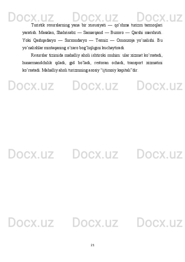 Turistik   resurslarning   yana   bir   xususiyati   —   qo’shma   turizm   tarmoqlari
yaratish.   Masalan,   Shahrisabz   —   Samarqand   —   Buxoro   —   Qarshi   marshruti.
Yoki   Qashqadaryo   —   Surxondaryo   —   Termiz   —   Omonxoja   yo’nalishi.   Bu
yo’nalishlar mintaqaning o’zaro bog’liqligini kuchaytiradi.
Resurslar  tizimida mahalliy aholi ishtiroki muhim: ular xizmat ko’rsatadi,
hunarmandchilik   qiladi,   gid   bo’ladi,   restoran   ochadi,   transport   xizmatini
ko’rsatadi. Mahalliy aholi turizmning asosiy “ijtimoiy kapitali”dir.
21 