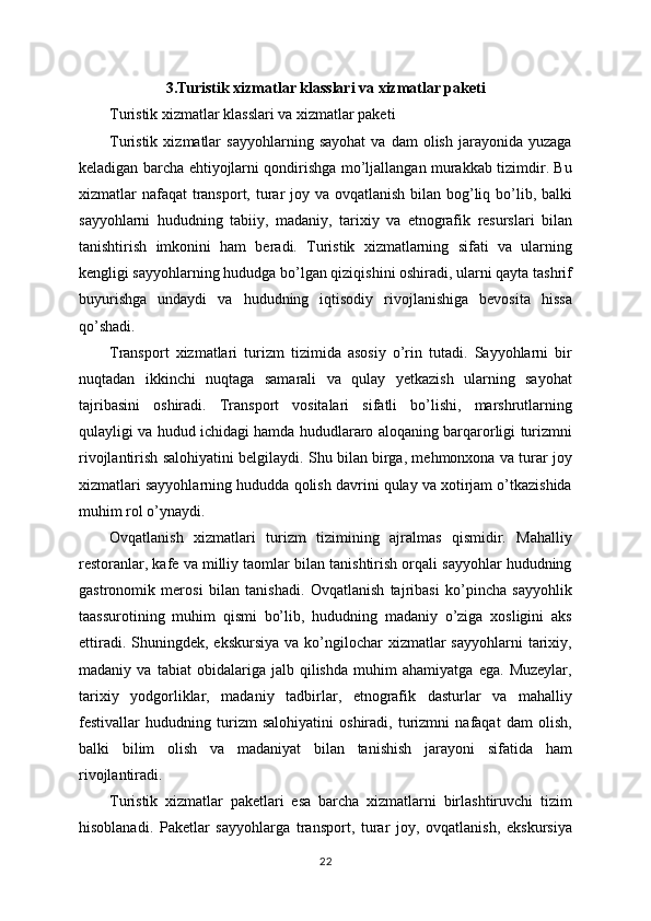 3.Turistik xizmatlar klasslari va xizmatlar paketi
Turistik xizmatlar klasslari va xizmatlar paketi
Turistik   xizmatlar   sayyohlarning   sayohat   va   dam   olish   jarayonida  yuzaga
keladigan barcha ehtiyojlarni qondirishga mo’ljallangan murakkab tizimdir. Bu
xizmatlar nafaqat  transport, turar joy va ovqatlanish bilan bog’liq bo’lib, balki
sayyohlarni   hududning   tabiiy,   madaniy,   tarixiy   va   etnografik   resurslari   bilan
tanishtirish   imkonini   ham   beradi.   Turistik   xizmatlarning   sifati   va   ularning
kengligi sayyohlarning hududga bo’lgan qiziqishini oshiradi, ularni qayta tashrif
buyurishga   undaydi   va   hududning   iqtisodiy   rivojlanishiga   bevosita   hissa
qo’shadi.
Transport   xizmatlari   turizm   tizimida   asosiy   o’rin   tutadi.   Sayyohlarni   bir
nuqtadan   ikkinchi   nuqtaga   samarali   va   qulay   yetkazish   ularning   sayohat
tajribasini   oshiradi.   Transport   vositalari   sifatli   bo’lishi,   marshrutlarning
qulayligi va hudud ichidagi hamda hududlararo aloqaning barqarorligi turizmni
rivojlantirish salohiyatini belgilaydi. Shu bilan birga, mehmonxona va turar joy
xizmatlari sayyohlarning hududda qolish davrini qulay va xotirjam o’tkazishida
muhim rol o’ynaydi.   
Ovqatlanish   xizmatlari   turizm   tizimining   ajralmas   qismidir.   Mahalliy
restoranlar, kafe va milliy taomlar bilan tanishtirish orqali sayyohlar hududning
gastronomik   merosi   bilan   tanishadi.   Ovqatlanish   tajribasi   ko’pincha   sayyohlik
taassurotining   muhim   qismi   bo’lib,   hududning   madaniy   o’ziga   xosligini   aks
ettiradi.  Shuningdek, ekskursiya   va ko’ngilochar  xizmatlar  sayyohlarni  tarixiy,
madaniy   va   tabiat   obidalariga   jalb   qilishda   muhim   ahamiyatga   ega.   Muzeylar,
tarixiy   yodgorliklar,   madaniy   tadbirlar,   etnografik   dasturlar   va   mahalliy
festivallar   hududning   turizm   salohiyatini   oshiradi,   turizmni   nafaqat   dam   olish,
balki   bilim   olish   va   madaniyat   bilan   tanishish   jarayoni   sifatida   ham
rivojlantiradi.
Turistik   xizmatlar   paketlari   esa   barcha   xizmatlarni   birlashtiruvchi   tizim
hisoblanadi.   Paketlar   sayyohlarga   transport,   turar   joy,   ovqatlanish,   ekskursiya
22 