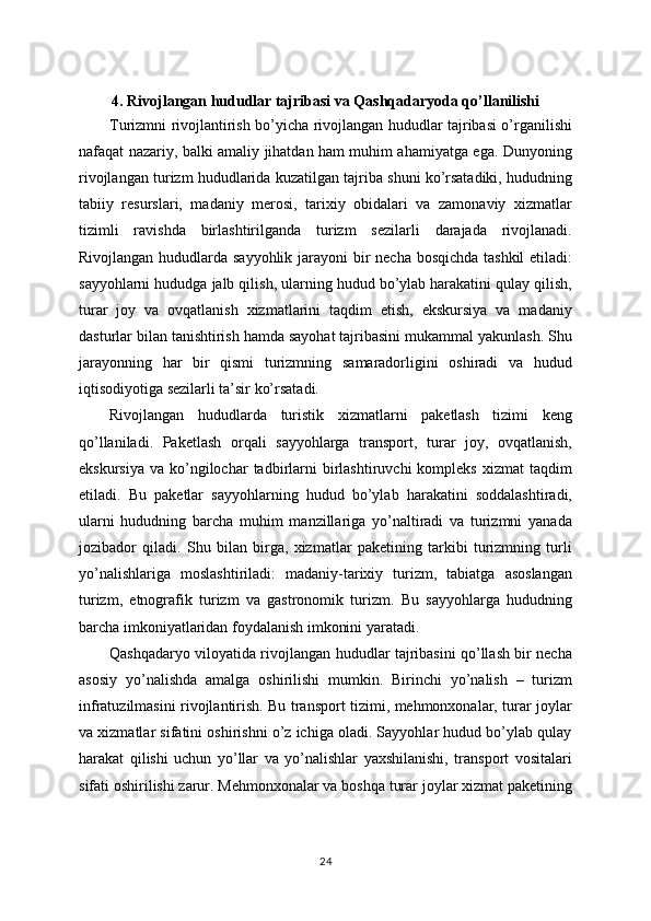 4. Rivojlangan hududlar tajribasi va Qashqadaryoda qo’llanilishi
Turizmni rivojlantirish bo’yicha rivojlangan hududlar tajribasi o’rganilishi
nafaqat nazariy, balki amaliy jihatdan ham muhim ahamiyatga ega. Dunyoning
rivojlangan turizm hududlarida kuzatilgan tajriba shuni ko’rsatadiki, hududning
tabiiy   resurslari,   madaniy   merosi,   tarixiy   obidalari   va   zamonaviy   xizmatlar
tizimli   ravishda   birlashtirilganda   turizm   sezilarli   darajada   rivojlanadi.
Rivojlangan hududlarda sayyohlik jarayoni  bir necha bosqichda  tashkil  etiladi:
sayyohlarni hududga jalb qilish, ularning hudud bo’ylab harakatini qulay qilish,
turar   joy   va   ovqatlanish   xizmatlarini   taqdim   etish,   ekskursiya   va   madaniy
dasturlar bilan tanishtirish hamda sayohat tajribasini mukammal yakunlash. Shu
jarayonning   har   bir   qismi   turizmning   samaradorligini   oshiradi   va   hudud
iqtisodiyotiga sezilarli ta’sir ko’rsatadi.
Rivojlangan   hududlarda   turistik   xizmatlarni   paketlash   tizimi   keng
qo’llaniladi.   Paketlash   orqali   sayyohlarga   transport,   turar   joy,   ovqatlanish,
ekskursiya   va  ko’ngilochar  tadbirlarni  birlashtiruvchi   kompleks  xizmat  taqdim
etiladi.   Bu   paketlar   sayyohlarning   hudud   bo’ylab   harakatini   soddalashtiradi,
ularni   hududning   barcha   muhim   manzillariga   yo’naltiradi   va   turizmni   yanada
jozibador   qiladi.   Shu   bilan   birga,   xizmatlar   paketining   tarkibi   turizmning   turli
yo’nalishlariga   moslashtiriladi:   madaniy-tarixiy   turizm,   tabiatga   asoslangan
turizm,   etnografik   turizm   va   gastronomik   turizm.   Bu   sayyohlarga   hududning
barcha imkoniyatlaridan foydalanish imkonini yaratadi.
Qashqadaryo viloyatida rivojlangan hududlar tajribasini qo’llash bir necha
asosiy   yo’nalishda   amalga   oshirilishi   mumkin.   Birinchi   yo’nalish   –   turizm
infratuzilmasini rivojlantirish. Bu transport tizimi, mehmonxonalar, turar joylar
va xizmatlar sifatini oshirishni o’z ichiga oladi. Sayyohlar hudud bo’ylab qulay
harakat   qilishi   uchun   yo’llar   va   yo’nalishlar   yaxshilanishi,   transport   vositalari
sifati oshirilishi zarur. Mehmonxonalar va boshqa turar joylar xizmat paketining
24 