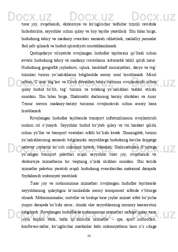 turar   joy,   ovqatlanish,   ekskursiya   va   ko’ngilochar   tadbirlar   tizimli   ravishda
birlashtirilsa,  sayyohlar  uchun  qulay va  boy  tajriba  yaratiladi.  Shu bilan  birga,
hududning   tabiiy   va   madaniy   resurslari   samarali   ishlatiladi,   mahalliy   jamoalar
faol jalb qilinadi va hudud iqtisodiyoti mustahkamlanadi.
Qashqadaryo   viloyatida   rivojlangan   hududlar   tajribasini   qo’llash   uchun
avvalo   hududning   tabiiy   va   madaniy   resurslarini   sistematik   tahlil   qilish   zarur.
Hududning   geografik   joylashuvi,   iqlimi,   landshaft   xususiyatlari,   daryo   va   tog’
tizimlari   turizm   yo’nalishlarini   belgilashda   asosiy   omil   hisoblanadi.   Misol
uchun,   G’uzor   tog’lari   va   Kitob   dovonlari   tabiiy   turizmni   rivojlantirish   uchun
qulay   hudud   bo’lib,   tog’   turizmi   va   trekking   yo’nalishlari   tashkil   etilishi
mumkin.   Shu   bilan   birga,   Shahrisabz   shahrining   tarixiy   obidalari   va   Amir
Temur   merosi   madaniy-tarixiy   turizmni   rivojlantirish   uchun   asosiy   baza
hisoblanadi.
Rivojlangan   hududlar   tajribasida   transport   infratuzilmasini   rivojlantirish
muhim   rol   o’ynaydi.   Sayyohlar   hudud   bo’ylab   qulay   va   tez   harakat   qilishi
uchun   yo’llar   va   transport   vositalari   sifatli   bo’lishi   kerak.   Shuningdek,   turizm
yo’nalishlarining  samarali   belgilanishi   sayyohlarga  hududning barcha  diqqatga
sazovor   joylarini   ko’rish   imkonini   beradi.   Masalan,   Shahrisabzdan   G’uzorga
yo’nalgan   transport   paketlari   orqali   sayyohlar   turar   joy,   ovqatlanish   va
ekskursiya   xizmatlarini   bir   vaqtning   o’zida   olishlari   mumkin.   Shu   tarzda
xizmatlar   paketini   yaratish   orqali   hududning   resurslaridan   maksimal   darajada
foydalanish imkoniyati yaratiladi.
Turar   joy   va   mehmonxona   xizmatlari   rivojlangan   hududlar   tajribasida
sayyohlarning   qulayligini   ta’minlashda   asosiy   komponent   sifatida   e’tiborga
olinadi. Mehmonxonalar, motellar va boshqa turar joylar xizmat sifati bo’yicha
yuqori   darajada   bo’lishi   zarur,   chunki   ular   sayyohlarning   umumiy   taassurotini
belgilaydi. Rivojlangan hududlarda mehmonxona xizmatlari nafaqat qulay turar
joyni   taqdim   etadi,   balki   qo’shimcha   xizmatlar   –   spa,   sport   inshootlari,
konferens-zallar,   ko’ngilochar   markazlar   kabi   imkoniyatlarni   ham   o’z   ichiga
26 