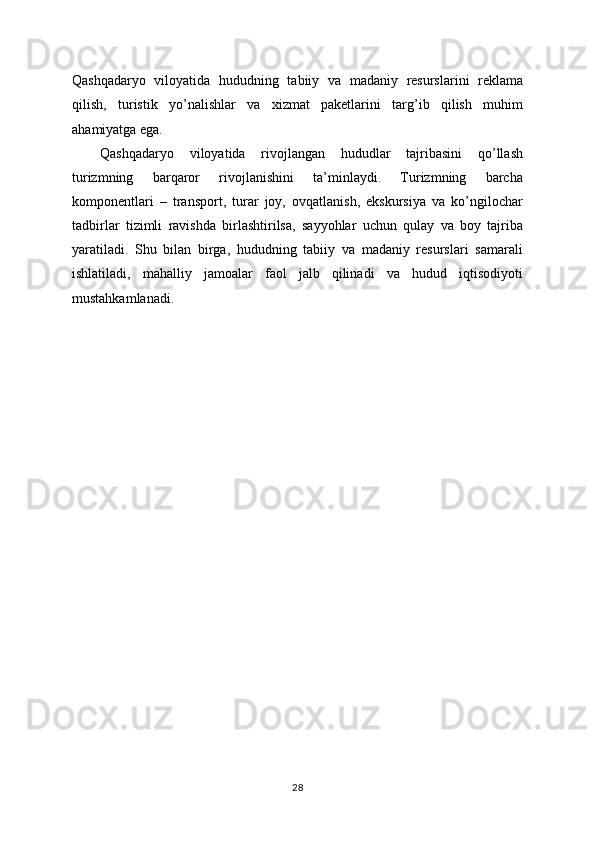 Qashqadaryo   viloyatida   hududning   tabiiy   va   madaniy   resurslarini   reklama
qilish,   turistik   yo’nalishlar   va   xizmat   paketlarini   targ’ib   qilish   muhim
ahamiyatga ega.
Qashqadaryo   viloyatida   rivojlangan   hududlar   tajribasini   qo’llash
turizmning   barqaror   rivojlanishini   ta’minlaydi.   Turizmning   barcha
komponentlari   –   transport,   turar   joy,   ovqatlanish,   ekskursiya   va   ko’ngilochar
tadbirlar   tizimli   ravishda   birlashtirilsa,   sayyohlar   uchun   qulay   va   boy   tajriba
yaratiladi.   Shu   bilan   birga,   hududning   tabiiy   va   madaniy   resurslari   samarali
ishlatiladi,   mahalliy   jamoalar   faol   jalb   qilinadi   va   hudud   iqtisodiyoti
mustahkamlanadi.
28 