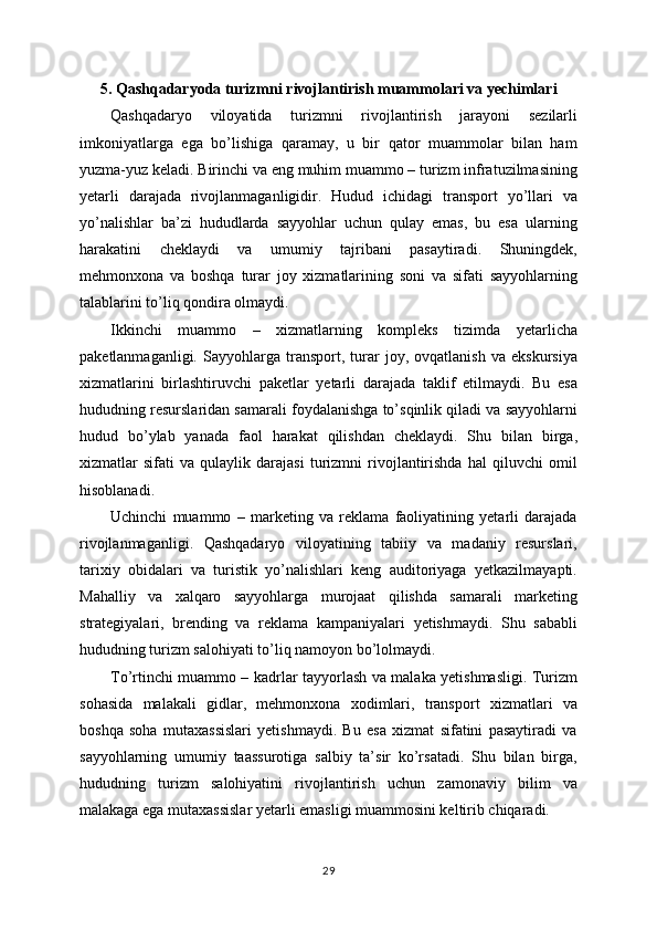 5. Qashqadaryoda turizmni rivojlantirish muammolari va yechimlari
Qashqadaryo   viloyatida   turizmni   rivojlantirish   jarayoni   sezilarli
imkoniyatlarga   ega   bo’lishiga   qaramay,   u   bir   qator   muammolar   bilan   ham
yuzma-yuz keladi. Birinchi va eng muhim muammo – turizm infratuzilmasining
yetarli   darajada   rivojlanmaganligidir.   Hudud   ichidagi   transport   yo’llari   va
yo’nalishlar   ba’zi   hududlarda   sayyohlar   uchun   qulay   emas,   bu   esa   ularning
harakatini   cheklaydi   va   umumiy   tajribani   pasaytiradi.   Shuningdek,
mehmonxona   va   boshqa   turar   joy   xizmatlarining   soni   va   sifati   sayyohlarning
talablarini to’liq qondira olmaydi.
Ikkinchi   muammo   –   xizmatlarning   kompleks   tizimda   yetarlicha
paketlanmaganligi.   Sayyohlarga   transport,   turar   joy,   ovqatlanish   va   ekskursiya
xizmatlarini   birlashtiruvchi   paketlar   yetarli   darajada   taklif   etilmaydi.   Bu   esa
hududning resurslaridan samarali foydalanishga to’sqinlik qiladi va sayyohlarni
hudud   bo’ylab   yanada   faol   harakat   qilishdan   cheklaydi.   Shu   bilan   birga,
xizmatlar   sifati   va   qulaylik   darajasi   turizmni   rivojlantirishda   hal   qiluvchi   omil
hisoblanadi.
Uchinchi   muammo   –   marketing   va   reklama   faoliyatining   yetarli   darajada
rivojlanmaganligi.   Qashqadaryo   viloyatining   tabiiy   va   madaniy   resurslari,
tarixiy   obidalari   va   turistik   yo’nalishlari   keng   auditoriyaga   yetkazilmayapti.
Mahalliy   va   xalqaro   sayyohlarga   murojaat   qilishda   samarali   marketing
strategiyalari,   brending   va   reklama   kampaniyalari   yetishmaydi.   Shu   sababli
hududning turizm salohiyati to’liq namoyon bo’lolmaydi.
To’rtinchi muammo – kadrlar tayyorlash va malaka yetishmasligi. Turizm
sohasida   malakali   gidlar,   mehmonxona   xodimlari,   transport   xizmatlari   va
boshqa   soha   mutaxassislari   yetishmaydi.   Bu   esa   xizmat   sifatini   pasaytiradi   va
sayyohlarning   umumiy   taassurotiga   salbiy   ta’sir   ko’rsatadi.   Shu   bilan   birga,
hududning   turizm   salohiyatini   rivojlantirish   uchun   zamonaviy   bilim   va
malakaga ega mutaxassislar yetarli emasligi muammosini keltirib chiqaradi.
29 