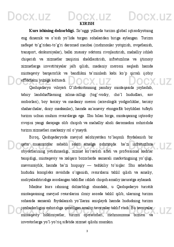 KIRISH
Kurs ishining dolzarbligi.   So nggi  yillarda turizm  global  iqtisodiyotningʻ
eng   dinamik   va   o’sish   yo’lida   turgan   sohalaridan   biriga   aylangan.   Turizm
nafaqat   to’g’ridan-to’g’ri   daromad   manbai   (mehmonlar   yotqizish,   ovqatlanish,
transport,   ekskursiyalar),   balki   xususiy   sektorni   rivojlantirish,   mahalliy   ishlab
chiqarish   va   xizmatlar   zanjirini   shakllantirish,   infratuzilma   va   ijtimoiy
xizmatlarga   investitsiyalar   jalb   qilish,   madaniy   merosni   saqlash   hamda
mintaqaviy   barqarorlik   va   bandlikni   ta’minlash   kabi   ko p   qirrali   ijobiy	
ʻ
effektlarni yuzaga keltiradi.
Qashqadaryo   viloyati   O’zbekistonning   janubiy   mintaqasida   joylashib,
tabiiy   landshaftlarning   xilma-xilligi   (tog’-vodiy,   cho’l   hududlari,   suv
omborlari),   boy   tarixiy   va   madaniy   merosi   (arxeologik   yodgorliklar,   tarixiy
shaharchalar,   diniy   maskanlar),   hamda   an’anaviy   etnografik   boyliklari   tufayli
turizm   uchun   muhim   resurslarga   ega.   Shu   bilan   birga,   mintaqaning   iqtisodiy
rivoji ni   yangi   darajaga   olib   chiqish   va   mahalliy   aholi   daromadini   oshirishda
turizm xizmatlari markaziy rol o ynaydi.	
ʻ
Biroq,   Qashqadaryoda   mavjud   salohiyatdan   to’laqonli   foydalanish   bir
qator   muammolar   sababli   sekin   amalga   oshmoqda:   ba’zi   infratuzilma
obyektlarining   yetishmasligi,   xizmat   ko rsatish   sifati   va   professional   kadrlar	
ʻ
tanqisligi,   mintaqaviy   va   xalqaro   bozorlarda   samarali   marketingning   yo’qligi,
mavsumiylik,   hamda   ba’zi   huquqiy   —   tashkiliy   to’siqlar.   Shu   sababdan
hududni   kompleks   ravishda   o’rganish,   resurslarni   tahlil   qilish   va   amaliy,
moliyalashtirishga asoslangan takliflar ishlab chiqish amaliy zaruratga aylanadi.
Mazkur   kurs   ishining   dolzarbligi   shundaki,   u   Qashqadaryo   turistik
mintaqasining   mavjud   resurslarini   ilmiy   asosda   tahlil   qilib,   ularning   turizm
sohasida   samarali   foydalanish   yo’llarini   aniqlaydi   hamda   hududning   turizm
jozibadorligini oshirishga qaratilgan amaliy tavsiyalar taklif etadi. Bu tavsiyalar
mintaqaviy   hokimiyatlar,   turizm   operatorlari,   mehmonxona   biznesi   va
investorlarga yo’l-yo’riq sifatida xizmat qilishi mumkin.
3 
