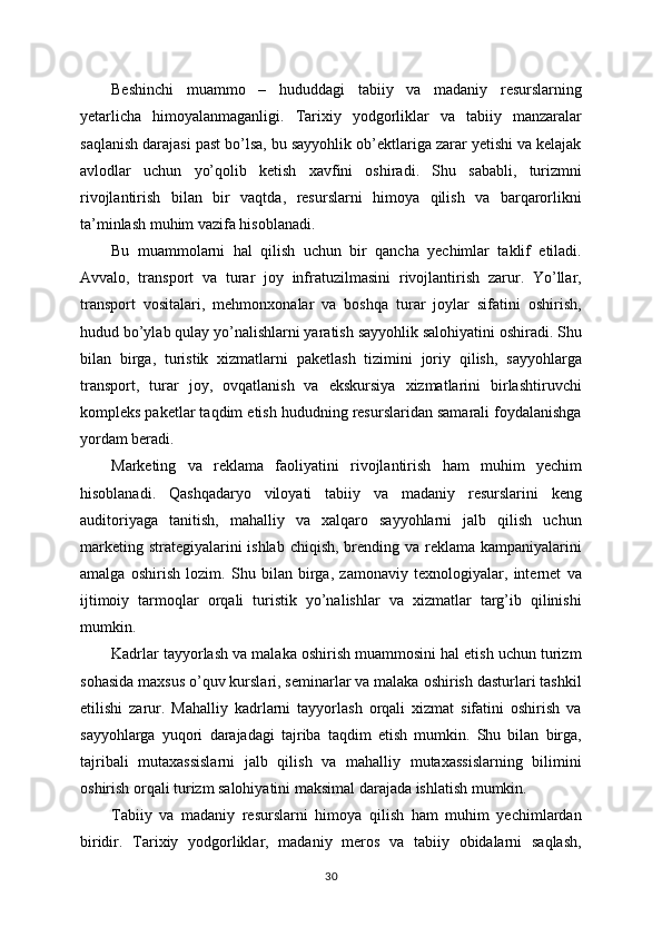 Beshinchi   muammo   –   hududdagi   tabiiy   va   madaniy   resurslarning
yetarlicha   himoyalanmaganligi.   Tarixiy   yodgorliklar   va   tabiiy   manzaralar
saqlanish darajasi past bo’lsa, bu sayyohlik ob’ektlariga zarar yetishi va kelajak
avlodlar   uchun   yo’qolib   ketish   xavfini   oshiradi.   Shu   sababli,   turizmni
rivojlantirish   bilan   bir   vaqtda,   resurslarni   himoya   qilish   va   barqarorlikni
ta’minlash muhim vazifa hisoblanadi.
Bu   muammolarni   hal   qilish   uchun   bir   qancha   yechimlar   taklif   etiladi.
Avvalo,   transport   va   turar   joy   infratuzilmasini   rivojlantirish   zarur.   Yo’llar,
transport   vositalari,   mehmonxonalar   va   boshqa   turar   joylar   sifatini   oshirish,
hudud bo’ylab qulay yo’nalishlarni yaratish sayyohlik salohiyatini oshiradi. Shu
bilan   birga,   turistik   xizmatlarni   paketlash   tizimini   joriy   qilish,   sayyohlarga
transport,   turar   joy,   ovqatlanish   va   ekskursiya   xizmatlarini   birlashtiruvchi
kompleks paketlar taqdim etish hududning resurslaridan samarali foydalanishga
yordam beradi.
Marketing   va   reklama   faoliyatini   rivojlantirish   ham   muhim   yechim
hisoblanadi.   Qashqadaryo   viloyati   tabiiy   va   madaniy   resurslarini   keng
auditoriyaga   tanitish,   mahalliy   va   xalqaro   sayyohlarni   jalb   qilish   uchun
marketing strategiyalarini ishlab chiqish, brending va reklama kampaniyalarini
amalga   oshirish   lozim.   Shu   bilan   birga,   zamonaviy   texnologiyalar,   internet   va
ijtimoiy   tarmoqlar   orqali   turistik   yo’nalishlar   va   xizmatlar   targ’ib   qilinishi
mumkin.
Kadrlar tayyorlash va malaka oshirish muammosini hal etish uchun turizm
sohasida maxsus o’quv kurslari, seminarlar va malaka oshirish dasturlari tashkil
etilishi   zarur.   Mahalliy   kadrlarni   tayyorlash   orqali   xizmat   sifatini   oshirish   va
sayyohlarga   yuqori   darajadagi   tajriba   taqdim   etish   mumkin.   Shu   bilan   birga,
tajribali   mutaxassislarni   jalb   qilish   va   mahalliy   mutaxassislarning   bilimini
oshirish orqali turizm salohiyatini maksimal darajada ishlatish mumkin.
Tabiiy   va   madaniy   resurslarni   himoya   qilish   ham   muhim   yechimlardan
biridir.   Tarixiy   yodgorliklar,   madaniy   meros   va   tabiiy   obidalarni   saqlash,
30 
