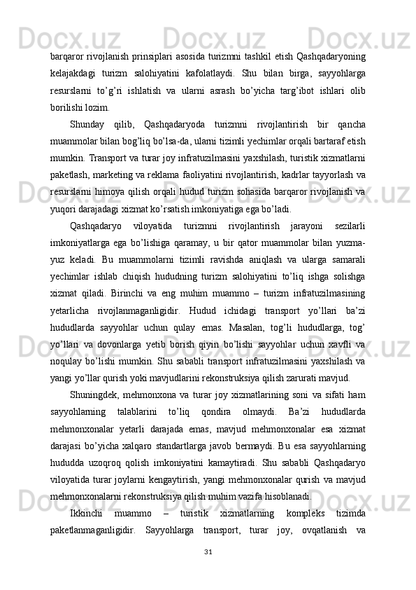 barqaror   rivojlanish   prinsiplari  asosida   turizmni   tashkil  etish   Qashqadaryoning
kelajakdagi   turizm   salohiyatini   kafolatlaydi.   Shu   bilan   birga,   sayyohlarga
resurslarni   to’g’ri   ishlatish   va   ularni   asrash   bo’yicha   targ’ibot   ishlari   olib
borilishi lozim.
Shunday   qilib,   Qashqadaryoda   turizmni   rivojlantirish   bir   qancha
muammolar bilan bog’liq bo’lsa-da, ularni tizimli yechimlar orqali bartaraf etish
mumkin. Transport va turar joy infratuzilmasini yaxshilash, turistik xizmatlarni
paketlash, marketing va reklama faoliyatini rivojlantirish, kadrlar tayyorlash va
resurslarni   himoya   qilish   orqali   hudud   turizm   sohasida   barqaror   rivojlanish   va
yuqori darajadagi xizmat ko’rsatish imkoniyatiga ega bo’ladi.
Qashqadaryo   viloyatida   turizmni   rivojlantirish   jarayoni   sezilarli
imkoniyatlarga   ega   bo’lishiga   qaramay,   u   bir   qator   muammolar   bilan   yuzma-
yuz   keladi.   Bu   muammolarni   tizimli   ravishda   aniqlash   va   ularga   samarali
yechimlar   ishlab   chiqish   hududning   turizm   salohiyatini   to’liq   ishga   solishga
xizmat   qiladi.   Birinchi   va   eng   muhim   muammo   –   turizm   infratuzilmasining
yetarlicha   rivojlanmaganligidir.   Hudud   ichidagi   transport   yo’llari   ba’zi
hududlarda   sayyohlar   uchun   qulay   emas.   Masalan,   tog’li   hududlarga,   tog’
yo’llari   va   dovonlarga   yetib   borish   qiyin   bo’lishi   sayyohlar   uchun   xavfli   va
noqulay   bo’lishi   mumkin.   Shu   sababli   transport   infratuzilmasini   yaxshilash   va
yangi yo’llar qurish yoki mavjudlarini rekonstruksiya qilish zarurati mavjud.
Shuningdek,   mehmonxona   va   turar   joy   xizmatlarining   soni   va   sifati   ham
sayyohlarning   talablarini   to’liq   qondira   olmaydi.   Ba’zi   hududlarda
mehmonxonalar   yetarli   darajada   emas,   mavjud   mehmonxonalar   esa   xizmat
darajasi   bo’yicha   xalqaro   standartlarga   javob   bermaydi.   Bu   esa   sayyohlarning
hududda   uzoqroq   qolish   imkoniyatini   kamaytiradi.   Shu   sababli   Qashqadaryo
viloyatida  turar  joylarni   kengaytirish,   yangi   mehmonxonalar   qurish   va  mavjud
mehmonxonalarni rekonstruksiya qilish muhim vazifa hisoblanadi.
Ikkinchi   muammo   –   turistik   xizmatlarning   kompleks   tizimda
paketlanmaganligidir.   Sayyohlarga   transport,   turar   joy,   ovqatlanish   va
31 