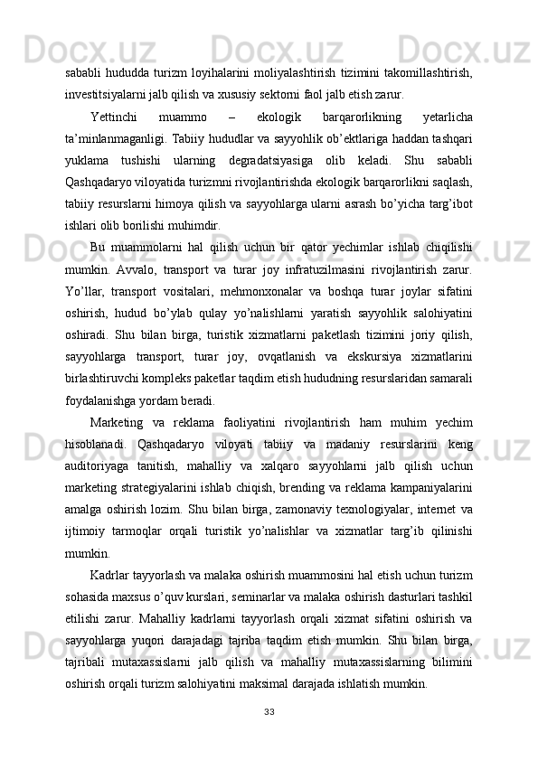 sababli   hududda   turizm   loyihalarini   moliyalashtirish   tizimini   takomillashtirish,
investitsiyalarni jalb qilish va xususiy sektorni faol jalb etish zarur.
Yettinchi   muammo   –   ekologik   barqarorlikning   yetarlicha
ta’minlanmaganligi. Tabiiy hududlar va sayyohlik ob’ektlariga haddan tashqari
yuklama   tushishi   ularning   degradatsiyasiga   olib   keladi.   Shu   sababli
Qashqadaryo viloyatida turizmni rivojlantirishda ekologik barqarorlikni saqlash,
tabiiy resurslarni himoya qilish va sayyohlarga ularni asrash bo’yicha targ’ibot
ishlari olib borilishi muhimdir.
Bu   muammolarni   hal   qilish   uchun   bir   qator   yechimlar   ishlab   chiqilishi
mumkin.   Avvalo,   transport   va   turar   joy   infratuzilmasini   rivojlantirish   zarur.
Yo’llar,   transport   vositalari,   mehmonxonalar   va   boshqa   turar   joylar   sifatini
oshirish,   hudud   bo’ylab   qulay   yo’nalishlarni   yaratish   sayyohlik   salohiyatini
oshiradi.   Shu   bilan   birga,   turistik   xizmatlarni   paketlash   tizimini   joriy   qilish,
sayyohlarga   transport,   turar   joy,   ovqatlanish   va   ekskursiya   xizmatlarini
birlashtiruvchi kompleks paketlar taqdim etish hududning resurslaridan samarali
foydalanishga yordam beradi.
Marketing   va   reklama   faoliyatini   rivojlantirish   ham   muhim   yechim
hisoblanadi.   Qashqadaryo   viloyati   tabiiy   va   madaniy   resurslarini   keng
auditoriyaga   tanitish,   mahalliy   va   xalqaro   sayyohlarni   jalb   qilish   uchun
marketing strategiyalarini ishlab chiqish, brending va reklama kampaniyalarini
amalga   oshirish   lozim.   Shu   bilan   birga,   zamonaviy   texnologiyalar,   internet   va
ijtimoiy   tarmoqlar   orqali   turistik   yo’nalishlar   va   xizmatlar   targ’ib   qilinishi
mumkin.
Kadrlar tayyorlash va malaka oshirish muammosini hal etish uchun turizm
sohasida maxsus o’quv kurslari, seminarlar va malaka oshirish dasturlari tashkil
etilishi   zarur.   Mahalliy   kadrlarni   tayyorlash   orqali   xizmat   sifatini   oshirish   va
sayyohlarga   yuqori   darajadagi   tajriba   taqdim   etish   mumkin.   Shu   bilan   birga,
tajribali   mutaxassislarni   jalb   qilish   va   mahalliy   mutaxassislarning   bilimini
oshirish orqali turizm salohiyatini maksimal darajada ishlatish mumkin.
33 