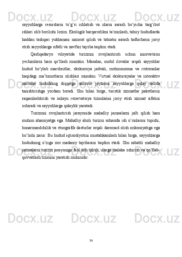 sayyohlarga   resurslarni   to’g’ri   ishlatish   va   ularni   asrash   bo’yicha   targ’ibot
ishlari olib borilishi lozim. Ekologik barqarorlikni ta’minlash, tabiiy hududlarda
haddan   tashqari   yuklamani   nazorat   qilish   va   tabiatni   asrash   tadbirlarini   joriy
etish sayyohlarga sifatli va xavfsiz tajriba taqdim etadi.
Qashqadaryo   viloyatida   turizmni   rivojlantirish   uchun   innovatsion
yechimlarni   ham   qo’llash   mumkin.   Masalan,   mobil   ilovalar   orqali   sayyohlar
hudud   bo’ylab   marshrutlar,   ekskursiya   jadvali,   mehmonxona   va   restoranlar
haqidagi   ma’lumotlarni   olishlari   mumkin.   Virtual   ekskursiyalar   va   interaktiv
xaritalar   hududning   diqqatga   sazovor   joylarini   sayyohlarga   qulay   tarzda
tanishtirishga   yordam   beradi.   Shu   bilan   birga,   turistik   xizmatlar   paketlarini
raqamlashtirish   va   onlayn   rezervatsiya   tizimlarini   joriy   etish   xizmat   sifatini
oshiradi va sayyohlarga qulaylik yaratadi.
Turizmni   rivojlantirish   jarayonida   mahalliy   jamoalarni   jalb   qilish   ham
muhim   ahamiyatga   ega.   Mahalliy   aholi   turizm   sohasida   ish   o’rinlarini   topishi,
hunarmandchilik va etnografik dasturlar orqali daromad olish imkoniyatiga ega
bo’lishi zarur. Bu hudud iqtisodiyotini mustahkamlash bilan birga, sayyohlarga
hududning   o’ziga   xos   madaniy   tajribasini   taqdim   etadi.   Shu   sababli   mahalliy
jamoalarni turizm jarayoniga faol jalb qilish, ularga malaka oshirish va qo’llab-
quvvatlash tizimini yaratish muhimdir.
36 
