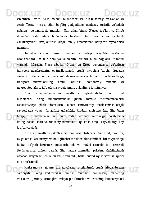 ishlatilishi   lozim.   Misol   uchun,   Shahrisabz   shahridagi   tarixiy   maskanlar   va
Amir   Temur   merosi   bilan   bog’liq   yodgorliklar   markaziy   turistik   yo’nalish
sifatida   rivojlantirilishi   mumkin.   Shu   bilan   birga,   G’uzor   tog’lari   va   Kitob
dovonlari   kabi   tabiiy   hududlarda   trekking,   tog’   turizmi   va   ekologik
ekskursiyalarni   rivojlantirish   orqali   tabiiy   resurslardan   barqaror   foydalanish
mumkin.
Hududda   transport   tizimini   rivojlantirish   nafaqat   sayyohlar   harakatini
osonlashtiradi,   balki   turizm   yo’nalishlarini   bir-biri   bilan   bog’lash   imkonini
yaratadi.   Masalan,   Shahrisabzdan   G’uzor   va   Kitob   dovonlariga   yo’nalgan
transport   marshrutlarini   optimallashtirish   orqali   sayyohlar   barcha   diqqatga
sazovor   joylarni   bir   maromda   ko’rish   imkoniga   ega   bo’ladi.   Shu   bilan   birga,
transport   xizmatlarining   sifatini   oshirish,   zamonaviy   avtobus   va
mikroavtobuslarni jalb qilish sayyohlarning qulayligini ta’minlaydi.
Turar   joy   va   mehmonxona   xizmatlarini   rivojlantirish   ham   muhim   omil
hisoblanadi.   Yangi   mehmonxonalar   qurish,   mavjud   mehmonxonalarni
rekonstruksiya   qilish,   xizmatlarni   xalqaro   standartlarga   moslashtirish   orqali
sayyohlarga   yuqori   darajadagi   qulayliklar   taqdim   etish   mumkin.   Shu   bilan
birga,   mehmonxonalar   va   turar   joylar   xizmat   paketlariga   qo’shimcha
ko’ngilochar,   sport   va   madaniy   xizmatlarni   qo’shish   orqali   sayyohlarga   boy
tajriba yaratadi.
Turistik xizmatlarni paketlash tizimini joriy etish orqali transport, turar joy,
ovqatlanish, ekskursiya va ko’ngilochar tadbirlar birlashtiriladi. Bu sayyohlarga
hudud   bo’ylab   harakatni   soddalashtiradi   va   hudud   resurslaridan   samarali
foydalanishga   imkon   beradi.   Shu   tarzda   xizmatlar   paketini   shakllantirish
nafaqat   sayyohlar   uchun   qulaylik   yaratadi,   balki   hudud   iqtisodiyotiga   ijobiy
ta’sir ko’rsatadi.
Marketing   va   reklama   strategiyalarini   rivojlantirish   orqali   viloyat   turizm
salohiyatini   keng   auditoriyaga   tanitish   mumkin.   Zamonaviy   marketing
vositalari,   ijtimoiy   tarmoqlar,   onlayn   platformalar   va   brending   kampaniyalari
40 