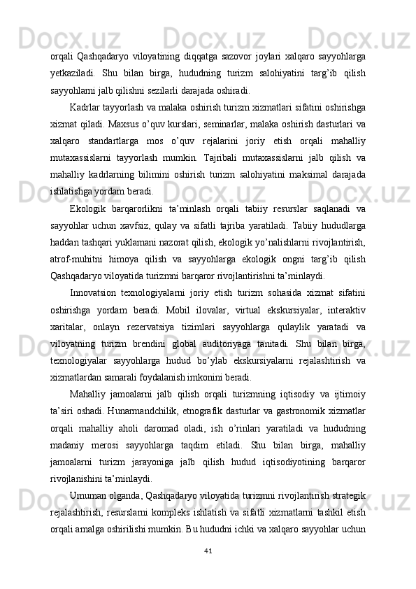 orqali   Qashqadaryo   viloyatining   diqqatga   sazovor   joylari   xalqaro   sayyohlarga
yetkaziladi.   Shu   bilan   birga,   hududning   turizm   salohiyatini   targ’ib   qilish
sayyohlarni jalb qilishni sezilarli darajada oshiradi.
Kadrlar tayyorlash va malaka oshirish turizm xizmatlari sifatini oshirishga
xizmat qiladi. Maxsus o’quv kurslari, seminarlar, malaka oshirish dasturlari va
xalqaro   standartlarga   mos   o’quv   rejalarini   joriy   etish   orqali   mahalliy
mutaxassislarni   tayyorlash   mumkin.   Tajribali   mutaxassislarni   jalb   qilish   va
mahalliy   kadrlarning   bilimini   oshirish   turizm   salohiyatini   maksimal   darajada
ishlatishga yordam beradi.
Ekologik   barqarorlikni   ta’minlash   orqali   tabiiy   resurslar   saqlanadi   va
sayyohlar   uchun   xavfsiz,   qulay   va   sifatli   tajriba   yaratiladi.   Tabiiy   hududlarga
haddan tashqari yuklamani nazorat qilish, ekologik yo’nalishlarni rivojlantirish,
atrof-muhitni   himoya   qilish   va   sayyohlarga   ekologik   ongni   targ’ib   qilish
Qashqadaryo viloyatida turizmni barqaror rivojlantirishni ta’minlaydi.
Innovatsion   texnologiyalarni   joriy   etish   turizm   sohasida   xizmat   sifatini
oshirishga   yordam   beradi.   Mobil   ilovalar,   virtual   ekskursiyalar,   interaktiv
xaritalar,   onlayn   rezervatsiya   tizimlari   sayyohlarga   qulaylik   yaratadi   va
viloyatning   turizm   brendini   global   auditoriyaga   tanitadi.   Shu   bilan   birga,
texnologiyalar   sayyohlarga   hudud   bo’ylab   ekskursiyalarni   rejalashtirish   va
xizmatlardan samarali foydalanish imkonini beradi.
Mahalliy   jamoalarni   jalb   qilish   orqali   turizmning   iqtisodiy   va   ijtimoiy
ta’siri  oshadi.  Hunarmandchilik, etnografik dasturlar  va gastronomik xizmatlar
orqali   mahalliy   aholi   daromad   oladi,   ish   o’rinlari   yaratiladi   va   hududning
madaniy   merosi   sayyohlarga   taqdim   etiladi.   Shu   bilan   birga,   mahalliy
jamoalarni   turizm   jarayoniga   jalb   qilish   hudud   iqtisodiyotining   barqaror
rivojlanishini ta’minlaydi.
Umuman olganda, Qashqadaryo viloyatida turizmni rivojlantirish strategik
rejalashtirish,   resurslarni   kompleks   ishlatish   va   sifatli   xizmatlarni   tashkil   etish
orqali amalga oshirilishi mumkin. Bu hududni ichki va xalqaro sayyohlar uchun
41 