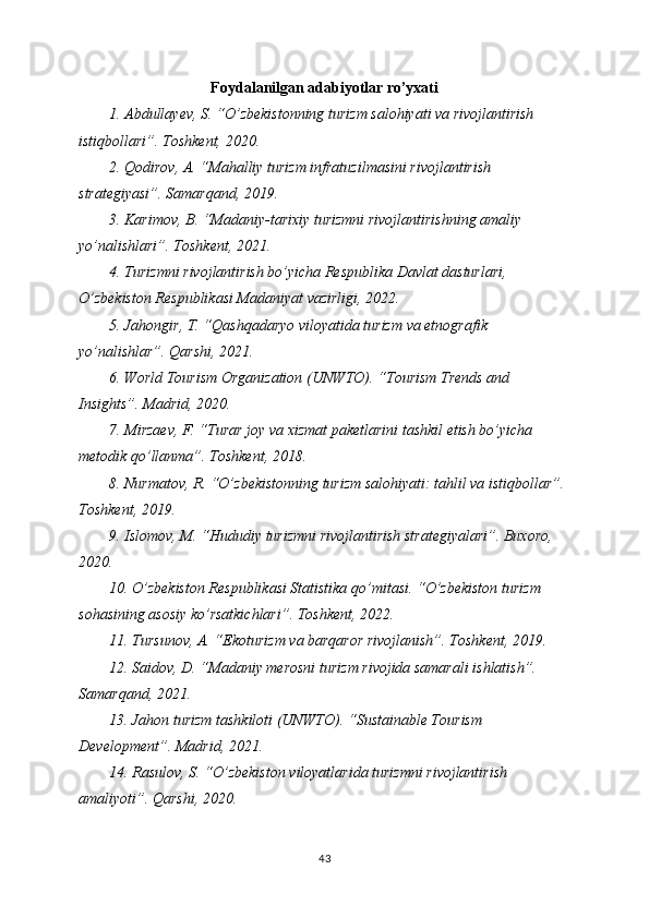 Foydalanilgan adabiyotlar ro’yxati
1. Abdullayev, S. “O’zbekistonning turizm salohiyati va rivojlantirish 
istiqbollari”. Toshkent, 2020.
2. Qodirov, A. “Mahalliy turizm infratuzilmasini rivojlantirish 
strategiyasi”. Samarqand, 2019.
3. Karimov, B. “Madaniy-tarixiy turizmni rivojlantirishning amaliy 
yo’nalishlari”. Toshkent, 2021.
4. Turizmni rivojlantirish bo’yicha Respublika Davlat dasturlari, 
O’zbekiston Respublikasi Madaniyat vazirligi, 2022.
5. Jahongir, T. “Qashqadaryo viloyatida turizm va etnografik 
yo’nalishlar”. Qarshi, 2021.
6. World Tourism Organization (UNWTO). “Tourism Trends and 
Insights”. Madrid, 2020.
7. Mirzaev, F. “Turar joy va xizmat paketlarini tashkil etish bo’yicha 
metodik qo’llanma”. Toshkent, 2018.
8. Nurmatov, R. “O’zbekistonning turizm salohiyati: tahlil va istiqbollar”. 
Toshkent, 2019.
9. Islomov, M. “Hududiy turizmni rivojlantirish strategiyalari”. Buxoro, 
2020.
10. O’zbekiston Respublikasi Statistika qo’mitasi. “O’zbekiston turizm 
sohasining asosiy ko’rsatkichlari”. Toshkent, 2022.
11. Tursunov, A. “Ekoturizm va barqaror rivojlanish”. Toshkent, 2019.
12. Saidov, D. “Madaniy merosni turizm rivojida samarali ishlatish”. 
Samarqand, 2021.
13. Jahon turizm tashkiloti (UNWTO). “Sustainable Tourism 
Development”. Madrid, 2021.
14. Rasulov, S. “O’zbekiston viloyatlarida turizmni rivojlantirish 
amaliyoti”. Qarshi, 2020.
43 