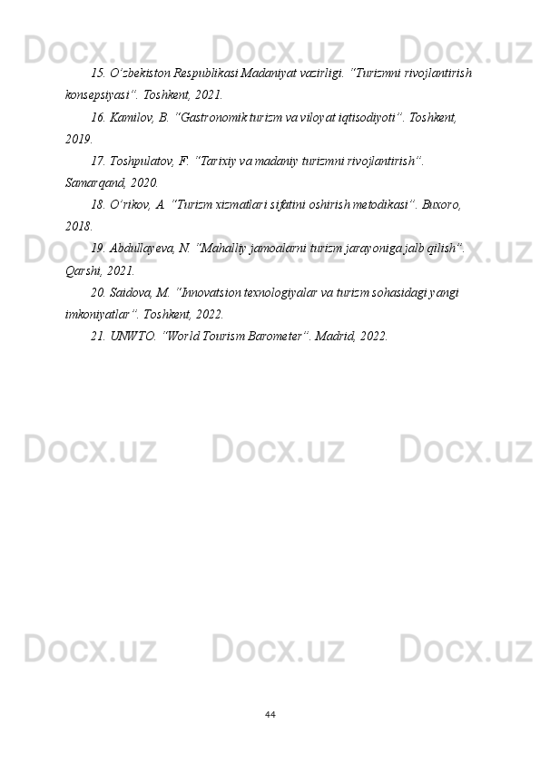 15. O’zbekiston Respublikasi Madaniyat vazirligi. “Turizmni rivojlantirish
konsepsiyasi”. Toshkent, 2021.
16. Kamilov, B. “Gastronomik turizm va viloyat iqtisodiyoti”. Toshkent, 
2019.
17. Toshpulatov, F. “Tarixiy va madaniy turizmni rivojlantirish”. 
Samarqand, 2020.
18. O’rikov, A. “Turizm xizmatlari sifatini oshirish metodikasi”. Buxoro, 
2018.
19. Abdullayeva, N. “Mahalliy jamoalarni turizm jarayoniga jalb qilish”. 
Qarshi, 2021.
20. Saidova, M. “Innovatsion texnologiyalar va turizm sohasidagi yangi 
imkoniyatlar”. Toshkent, 2022.
21. UNWTO. “World Tourism Barometer”. Madrid, 2022.
44 