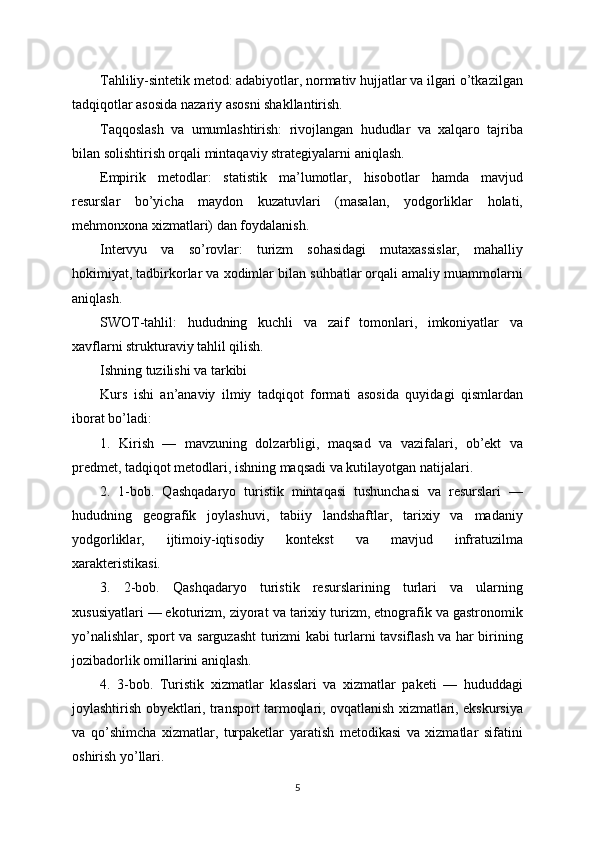 Tahliliy-sintetik metod: adabiyotlar, normativ hujjatlar va ilgari o’tkazilgan
tadqiqotlar asosida nazariy asosni shakllantirish.
Taqqoslash   va   umumlashtirish:   rivojlangan   hududlar   va   xalqaro   tajriba
bilan solishtirish orqali mintaqaviy strategiyalarni aniqlash.
Empirik   metodlar:   statistik   ma’lumotlar,   hisobotlar   hamda   mavjud
resurslar   bo’yicha   maydon   kuzatuvlari   (masalan,   yodgorliklar   holati,
mehmonxona xizmatlari) dan foydalanish.
Intervyu   va   so’rovlar:   turizm   sohasidagi   mutaxassislar,   mahalliy
hokimiyat, tadbirkorlar va xodimlar bilan suhbatlar orqali amaliy muammolarni
aniqlash.
SWOT-tahlil:   hududning   kuchli   va   zaif   tomonlari,   imkoniyatlar   va
xavflarni strukturaviy tahlil qilish.
Ishning tuzilishi va tarkibi
Kurs   ishi   an’anaviy   ilmiy   tadqiqot   formati   asosida   quyidagi   qismlardan
iborat bo’ladi:
1.   Kirish   —   mavzuning   dolzarbligi,   maqsad   va   vazifalari,   ob’ekt   va
predmet, tadqiqot metodlari, ishning maqsadi va kutilayotgan natijalari.
2.   1-bob.   Qashqadaryo   turistik   mintaqasi   tushunchasi   va   resurslari   —
hududning   geografik   joylashuvi,   tabiiy   landshaftlar,   tarixiy   va   madaniy
yodgorliklar,   ijtimoiy-iqtisodiy   kontekst   va   mavjud   infratuzilma
xarakteristikasi.
3.   2-bob.   Qashqadaryo   turistik   resurslarining   turlari   va   ularning
xususiyatlari — ekoturizm, ziyorat va tarixiy turizm, etnografik va gastronomik
yo’nalishlar, sport va sarguzasht turizmi kabi turlarni tavsiflash va har birining
jozibadorlik omillarini aniqlash.
4.   3-bob.   Turistik   xizmatlar   klasslari   va   xizmatlar   paketi   —   hududdagi
joylashtirish obyektlari, transport tarmoqlari, ovqatlanish xizmatlari, ekskursiya
va   qo’shimcha   xizmatlar,   turpaketlar   yaratish   metodikasi   va   xizmatlar   sifatini
oshirish yo’llari.
5 