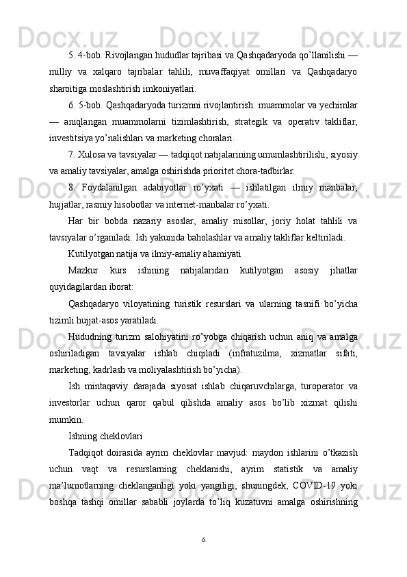 5. 4-bob. Rivojlangan hududlar tajribasi va Qashqadaryoda qo’llanilishi —
milliy   va   xalqaro   tajribalar   tahlili,   muvaffaqiyat   omillari   va   Qashqadaryo
sharoitiga moslashtirish imkoniyatlari.
6. 5-bob. Qashqadaryoda turizmni rivojlantirish: muammolar va yechimlar
—   aniqlangan   muammolarni   tizimlashtirish,   strategik   va   operativ   takliflar,
investitsiya yo’nalishlari va marketing choralari.
7. Xulosa va tavsiyalar — tadqiqot natijalarining umumlashtirilishi, siyosiy
va amaliy tavsiyalar, amalga oshirishda prioritet chora-tadbirlar.
8.   Foydalanilgan   adabiyotlar   ro’yxati   —   ishlatilgan   ilmiy   manbalar,
hujjatlar, rasmiy hisobotlar va internet-manbalar ro’yxati.
Har   bir   bobda   nazariy   asoslar,   amaliy   misollar,   joriy   holat   tahlili   va
tavsiyalar o’rganiladi. Ish yakunida baholashlar va amaliy takliflar keltiriladi.
Kutilyotgan natija va ilmiy-amaliy ahamiyati
Mazkur   kurs   ishining   natijalaridan   kutilyotgan   asosiy   jihatlar
quyidagilardan iborat:
Qashqadaryo   viloyatining   turistik   resurslari   va   ularning   tasnifi   bo’yicha
tizimli hujjat-asos yaratiladi.
Hududning   turizm   salohiyatini   ro’yobga   chiqarish   uchun   aniq   va   amalga
oshiriladigan   tavsiyalar   ishlab   chiqiladi   (infratuzilma,   xizmatlar   sifati,
marketing, kadrlash va moliyalashtirish bo’yicha).
Ish   mintaqaviy   darajada   siyosat   ishlab   chiqaruvchilarga,   turoperator   va
investorlar   uchun   qaror   qabul   qilishda   amaliy   asos   bo’lib   xizmat   qilishi
mumkin.
Ishning cheklovlari
Tadqiqot   doirasida   ayrim   cheklovlar   mavjud:   maydon   ishlarini   o’tkazish
uchun   vaqt   va   resurslarning   cheklanishi,   ayrim   statistik   va   amaliy
ma’lumotlarning   cheklanganligi   yoki   yangiligi,   shuningdek,   COVID-19   yoki
boshqa   tashqi   omillar   sababli   joylarda   to’liq   kuzatuvni   amalga   oshirishning
6 