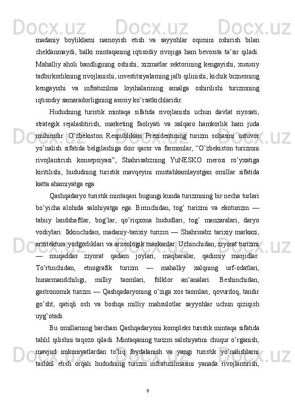 madaniy   boyliklarni   namoyish   etish   va   sayyohlar   oqimini   oshirish   bilan
cheklanmaydi,   balki   mintaqaning   iqtisodiy   rivojiga   ham   bevosita   ta’sir   qiladi.
Mahalliy   aholi   bandligining   oshishi,   xizmatlar   sektorining   kengayishi,   xususiy
tadbirkorlikning rivojlanishi, investitsiyalarning jalb qilinishi, kichik biznesning
kengayishi   va   infratuzilma   loyihalarining   amalga   oshirilishi   turizmning
iqtisodiy samaradorligining asosiy ko’rsatkichlaridir.
Hududning   turistik   mintaqa   sifatida   rivojlanishi   uchun   davlat   siyosati,
strategik   rejalashtirish,   marketing   faoliyati   va   xalqaro   hamkorlik   ham   juda
muhimdir.   O’zbekiston   Respublikasi   Prezidentining   turizm   sohasini   ustuvor
yo’nalish   sifatida   belgilashiga   doir   qaror   va   farmonlar,   “O’zbekiston   turizmni
rivojlantirish   konsepsiyasi”,   Shahrisabzning   YuNESKO   merosi   ro’yxatiga
kiritilishi,   hududning   turistik   mavqeyini   mustahkamlayotgan   omillar   sifatida
katta ahamiyatga ega.
Qashqadaryo turistik mintaqasi bugungi kunda turizmning bir necha turlari
bo’yicha   alohida   salohiyatga   ega.   Birinchidan,   tog’   turizmi   va   ekoturizm   —
tabiiy   landshaftlar,   bog’lar,   qo’riqxona   hududlari,   tog’   manzaralari,   daryo
vodiylari.   Ikkinchidan,   madaniy-tarixiy   turizm   —   Shahrisabz   tarixiy   markazi,
arxitektura yodgorliklari va arxeologik maskanlar. Uchinchidan, ziyorat turizmi
—   muqaddas   ziyorat   qadam   joylari,   maqbaralar,   qadimiy   masjidlar.
To’rtinchidan,   etnografik   turizm   —   mahalliy   xalqning   urf-odatlari,
hunarmandchiligi,   milliy   taomlari,   folklor   an’analari.   Beshinchidan,
gastronomik turizm — Qashqadaryoning o’ziga xos taomlari, qovurdoq, tandir
go’sht,   qatiqli   osh   va   boshqa   milliy   mahsulotlar   sayyohlar   uchun   qiziqish
uyg’otadi.
Bu omillarning barchasi Qashqadaryoni kompleks turistik mintaqa sifatida
tahlil qilishni  taqozo qiladi. Mintaqaning turizm  salohiyatini  chuqur o’rganish,
mavjud   imkoniyatlardan   to’liq   foydalanish   va   yangi   turistik   yo’nalishlarni
tashkil   etish   orqali   hududning   turizm   infratuzilmasini   yanada   rivojlantirish,
9 