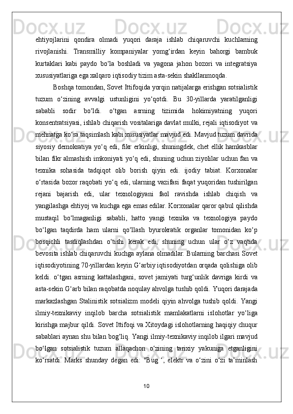 ehtiyojlarini   qondira   olmadi   yuqori   daraja   ishlab   chiqaruvchi   kuchlarning
rivojlanishi.   Transmilliy   kompaniyalar   yomg‘irdan   keyin   bahorgi   bambuk
kurtaklari   kabi   paydo   bo‘la   boshladi   va   yagona   jahon   bozori   va   integratsiya
xususiyatlariga ega xalqaro iqtisodiy tizim asta-sekin shakllanmoqda.
Boshqa tomondan, Sovet Ittifoqida yorqin natijalarga erishgan sotsialistik
tuzum   o‘zining   avvalgi   ustunligini   yo‘qotdi.   Bu   30-yillarda   yaratilganligi
sababli   sodir   bo‘ldi.   o‘tgan   asrning   tizimida   hokimiyatning   yuqori
konsentratsiyasi, ishlab chiqarish vositalariga davlat mulki, rejali iqtisodiyot va
mehnatga ko‘ra taqsimlash kabi xususiyatlar mavjud edi. Mavjud tuzum davrida
siyosiy demokratiya yo‘q edi, fikr  erkinligi, shuningdek, chet  ellik hamkasblar
bilan fikr almashish imkoniyati yo‘q edi, shuning uchun ziyolilar uchun fan va
texnika   sohasida   tadqiqot   olib   borish   qiyin   edi.   ijodiy   tabiat.   Korxonalar
o‘rtasida bozor  raqobati  yo‘q edi, ularning vazifasi  faqat yuqoridan tushirilgan
rejani   bajarish   edi,   ular   texnologiyani   faol   ravishda   ishlab   chiqish   va
yangilashga ehtiyoj va kuchga ega emas edilar. Korxonalar qaror qabul qilishda
mustaqil   bo‘lmaganligi   sababli,   hatto   yangi   texnika   va   texnologiya   paydo
bo‘lgan   taqdirda   ham   ularni   qo‘llash   byurokratik   organlar   tomonidan   ko‘p
bosqichli   tasdiqlashdan   o‘tishi   kerak   edi,   shuning   uchun   ular   o‘z   vaqtida
bevosita ishlab chiqaruvchi kuchga aylana olmadilar. Bularning barchasi Sovet
iqtisodiyotining 70-yillardan keyin G‘arbiy iqtisodiyotdan orqada qolishiga olib
keldi.   o‘tgan   asrning   kattalashgani,   sovet   jamiyati   turg‘unlik   davriga   kirdi   va
asta-sekin G‘arb bilan raqobatda noqulay ahvolga tushib qoldi. Yuqori darajada
markazlashgan   Stalinistik   sotsializm   modeli   qiyin   ahvolga   tushib   qoldi.   Yangi
ilmiy-texnikaviy   inqilob   barcha   sotsialistik   mamlakatlarni   islohotlar   yo‘liga
kirishga majbur qildi. Sovet Ittifoqi va Xitoydagi islohotlarning haqiqiy chuqur
sabablari aynan shu bilan bog‘liq. Yangi ilmiy-texnikaviy inqilob ilgari mavjud
bo‘lgan   sotsialistik   tuzum   allaqachon   o‘zining   tarixiy   yakuniga   etganligini
ko‘rsatdi.   Marks   shunday   degan   edi:   "Bug   ‘,   elektr   va   o‘zini   o‘zi   ta’minlash
10 