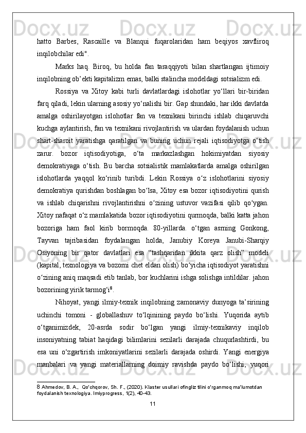 hatto   Barbes,   Rascaille   va   Blanqui   fuqarolaridan   ham   beqiyos   xavfliroq
inqilobchilar edi".
Marks   haq.   Biroq,   bu   holda   fan   taraqqiyoti   bilan   shartlangan   ijtimoiy
inqilobning ob’ekti kapitalizm emas, balki stalincha modeldagi sotsializm edi.
Rossiya   va   Xitoy   kabi   turli   davlatlardagi   islohotlar   yo‘llari   bir-biridan
farq qiladi, lekin ularning asosiy yo‘nalishi bir. Gap shundaki, har ikki davlatda
amalga   oshirilayotgan   islohotlar   fan   va   texnikani   birinchi   ishlab   chiqaruvchi
kuchga aylantirish, fan va texnikani rivojlantirish va ulardan foydalanish uchun
shart-sharoit   yaratishga   qaratilgan   va   buning   uchun   rejali   iqtisodiyotga   o‘tish
zarur.   bozor   iqtisodiyotiga,   o‘ta   markazlashgan   hokimiyatdan   siyosiy
demokratiyaga   o‘tish.   Bu   barcha   sotsialistik   mamlakatlarda   amalga   oshirilgan
islohotlarda   yaqqol   ko‘rinib   turibdi.   Lekin   Rossiya   o z   islohotlarini   siyosiyʻ
demokratiya   qurishdan   boshlagan   bo lsa,   Xitoy  esa  bozor  iqtisodiyotini  qurish	
ʻ
va   ishlab   chiqarishni   rivojlantirishni   o zining   ustuvor   vazifasi   qilib   qo ygan.	
ʻ ʻ
Xitoy nafaqat o‘z mamlakatida bozor iqtisodiyotini qurmoqda, balki katta jahon
bozoriga   ham   faol   kirib   bormoqda.   80-yillarda.   o‘tgan   asrning   Gonkong,
Tayvan   tajribasidan   foydalangan   holda,   Janubiy   Koreya   Janubi-Sharqiy
Osiyoning   bir   qator   davlatlari   esa   “tashqaridan   ikkita   qarz   olish”   modeli
(kapital, texnologiya va bozorni chet eldan olish) bo yicha iqtisodiyot yaratishni	
ʻ
o zining aniq maqsadi etib tanlab, bor kuchlarini ishga solishga intildilar. jahon	
ʻ
bozorining yirik tarmog‘i 8
.
Nihoyat,   yangi   ilmiy-texnik   inqilobning   zamonaviy   dunyoga   ta’sirining
uchinchi   tomoni   -   globallashuv   to‘lqinining   paydo   bo‘lishi.   Yuqorida   aytib
o‘tganimizdek,   20-asrda   sodir   bo‘lgan   yangi   ilmiy-texnikaviy   inqilob
insoniyatning   tabiat   haqidagi   bilimlarini   sezilarli   darajada   chuqurlashtirdi,   bu
esa   uni   o‘zgartirish   imkoniyatlarini   sezilarli   darajada   oshirdi.   Yangi   energiya
manbalari   va   yangi   materiallarning   doimiy   ravishda   paydo   bo‘lishi,   yuqori
8  Ahmedov, B. A.,  Qo'chqorov, Sh. F., (2020). Klaster usullari ofingliz tilini o'rganmoq ma'lumotdan 
foydalanish texnologiya. lmiyprogress, 1(2), 40-43.
11 