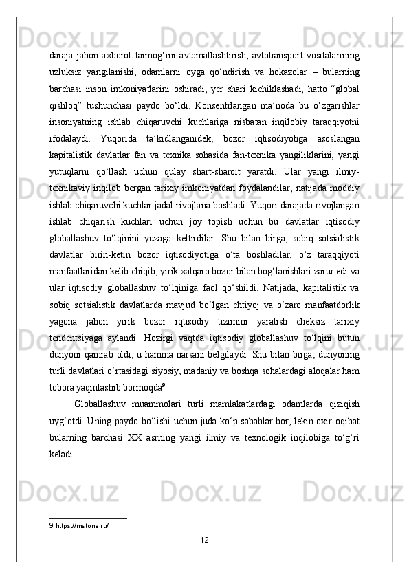 daraja   jahon   axborot   tarmog‘ini   avtomatlashtirish,   avtotransport   vositalarining
uzluksiz   yangilanishi,   odamlarni   oyga   qo‘ndirish   va   hokazolar   –   bularning
barchasi   inson   imkoniyatlarini   oshiradi,   yer   shari   kichiklashadi,   hatto   “global
qishloq”   tushunchasi   paydo   bo‘ldi.   Konsentrlangan   ma’noda   bu   o‘zgarishlar
insoniyatning   ishlab   chiqaruvchi   kuchlariga   nisbatan   inqilobiy   taraqqiyotni
ifodalaydi.   Yuqorida   ta’kidlanganidek,   bozor   iqtisodiyotiga   asoslangan
kapitalistik   davlatlar   fan   va   texnika   sohasida   fan-texnika   yangiliklarini,   yangi
yutuqlarni   qo‘llash   uchun   qulay   shart-sharoit   yaratdi.   Ular   yangi   ilmiy-
texnikaviy  inqilob   bergan   tarixiy  imkoniyatdan   foydalandilar,  natijada   moddiy
ishlab chiqaruvchi kuchlar jadal rivojlana boshladi. Yuqori darajada rivojlangan
ishlab   chiqarish   kuchlari   uchun   joy   topish   uchun   bu   davlatlar   iqtisodiy
globallashuv   to‘lqinini   yuzaga   keltirdilar.   Shu   bilan   birga,   sobiq   sotsialistik
davlatlar   birin-ketin   bozor   iqtisodiyotiga   o‘ta   boshladilar,   o‘z   taraqqiyoti
manfaatlaridan kelib chiqib, yirik xalqaro bozor bilan bog‘lanishlari zarur edi va
ular   iqtisodiy   globallashuv   to‘lqiniga   faol   qo‘shildi.   Natijada,   kapitalistik   va
sobiq   sotsialistik   davlatlarda   mavjud   bo‘lgan   ehtiyoj   va   o‘zaro   manfaatdorlik
yagona   jahon   yirik   bozor   iqtisodiy   tizimini   yaratish   cheksiz   tarixiy
tendentsiyaga   aylandi.   Hozirgi   vaqtda   iqtisodiy   globallashuv   to‘lqini   butun
dunyoni qamrab oldi, u hamma narsani  belgilaydi. Shu bilan birga, dunyoning
turli davlatlari o‘rtasidagi siyosiy, madaniy va boshqa sohalardagi aloqalar ham
tobora yaqinlashib bormoqda 9
.
Globallashuv   muammolari   turli   mamlakatlardagi   odamlarda   qiziqish
uyg‘otdi. Uning paydo bo‘lishi uchun juda ko‘p sabablar bor, lekin oxir-oqibat
bularning   barchasi   XX   asrning   yangi   ilmiy   va   texnologik   inqilobiga   to‘g‘ri
keladi.
9  https://mstone.ru/
12 