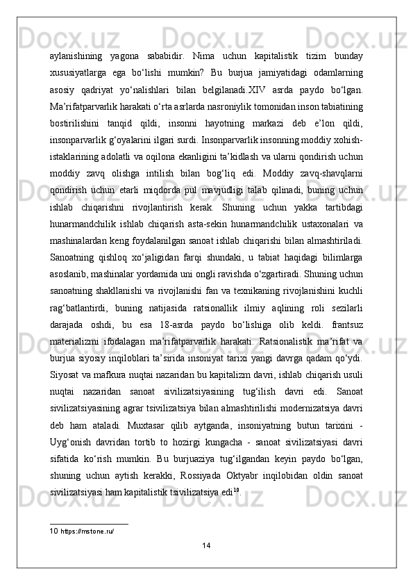 aylanishining   yagona   sababidir.   Nima   uchun   kapitalistik   tizim   bunday
xususiyatlarga   ega   bo‘lishi   mumkin?   Bu   burjua   jamiyatidagi   odamlarning
asosiy   qadriyat   yo‘nalishlari   bilan   belgilanadi.XIV   asrda   paydo   bo‘lgan.
Ma’rifatparvarlik harakati o‘rta asrlarda nasroniylik tomonidan inson tabiatining
bostirilishini   tanqid   qildi,   insonni   hayotning   markazi   deb   e’lon   qildi,
insonparvarlik g‘oyalarini ilgari surdi. Insonparvarlik insonning moddiy xohish-
istaklarining adolatli va oqilona ekanligini ta’kidlash va ularni qondirish uchun
moddiy   zavq   olishga   intilish   bilan   bog‘liq   edi.   Moddiy   zavq-shavqlarni
qondirish   uchun   etarli   miqdorda   pul   mavjudligi   talab   qilinadi,   buning   uchun
ishlab   chiqarishni   rivojlantirish   kerak.   Shuning   uchun   yakka   tartibdagi
hunarmandchilik   ishlab   chiqarish   asta-sekin   hunarmandchilik   ustaxonalari   va
mashinalardan keng foydalanilgan sanoat ishlab chiqarishi bilan almashtiriladi.
Sanoatning   qishloq   xo‘jaligidan   farqi   shundaki,   u   tabiat   haqidagi   bilimlarga
asoslanib, mashinalar yordamida uni ongli ravishda o‘zgartiradi. Shuning uchun
sanoatning  shakllanishi  va  rivojlanishi  fan  va texnikaning  rivojlanishini  kuchli
rag‘batlantirdi,   buning   natijasida   ratsionallik   ilmiy   aqlining   roli   sezilarli
darajada   oshdi,   bu   esa   18-asrda   paydo   bo‘lishiga   olib   keldi.   frantsuz
materializmi   ifodalagan   ma’rifatparvarlik   harakati.   Ratsionalistik   ma’rifat   va
burjua siyosiy  inqiloblari  ta’sirida insoniyat  tarixi  yangi  davrga qadam  qo‘ydi.
Siyosat va mafkura nuqtai nazaridan bu kapitalizm davri, ishlab chiqarish usuli
nuqtai   nazaridan   sanoat   sivilizatsiyasining   tug‘ilish   davri   edi.   Sanoat
sivilizatsiyasining agrar tsivilizatsiya bilan almashtirilishi  modernizatsiya davri
deb   ham   ataladi.   Muxtasar   qilib   aytganda,   insoniyatning   butun   tarixini   -
Uyg‘onish   davridan   tortib   to   hozirgi   kungacha   -   sanoat   sivilizatsiyasi   davri
sifatida   ko‘rish   mumkin.   Bu   burjuaziya   tug‘ilgandan   keyin   paydo   bo‘lgan,
shuning   uchun   aytish   kerakki,   Rossiyada   Oktyabr   inqilobidan   oldin   sanoat
sivilizatsiyasi ham kapitalistik tsivilizatsiya edi 10
.
10  https://mstone.ru/
14 